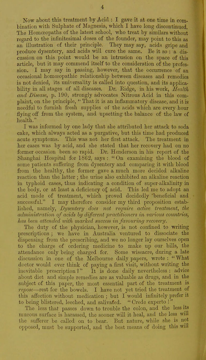 Now about this treatment by Acid : I gave it at one time in com- bination with Sulphate of Magnesia, which I have long discontinued. The Homoeopaths of the latest school, who treat by similars without regard to the infinitesimal doses of the founder, may point to this as an illustration of their principle. They may say, acids gripe and produce dysentery, and acids will cure the same. Be it so : a dis- cussion on this point would be an intrusion on the space of this ? article, but it may commend itself to the consideration of the profes- sion. I may say in passing, however, that the occurrence of an occasional homoeopathic relationship between diseases and remedies ^ is not denied, its uni\ ersality is called into question, and its applica- bility in all stages of all diseases. Dr. Ridge, in his work, Health and Disease, p. 190, strongly advocates Nitrous Acid in this com- plaint, on the principle,  That it is an inflammatory disease, and it is needful to furnish fresh supplies of the acids which are every hour flying off from the system, and upsettmg the balance of the law of health. I was informed by one lady that she attributed her attack to soda cake, which always acted as a purgative, but this time had produced acute symptoms. This was not her first attack. The treatment in her cases was by acid, and she stated that her recovery had on no former occasion been so rapid. Dr. Henderson in his report of the Shanghai Hospital for 1862, says : On examining the blood of some patients suffering from dysentery and comparing it with blood from the healthy, the former gave a much more decided alkaline reaction than the latter; the urine also exhibited an alkaline reaction in typhoid cases, thus indicating a condition of super-alkalinity in the body, or at least a deficiency o{ acid. This led me to adopt an acid mode of treatment, which proved decidedly 'beneficial and successful. I may therefore consider my third proposition estab- lished, namely, Dijsente,ry does not require active treatment, tlie administration of acids hy dijfh'ent jiractitioners in vanous countries, has been attended tvith marked success in favouring recovery. The duty of the physician, however, is not confined to writing prescriptions; we have in Australia ventured to dissociate the dispensing from the prescribing, and wo no longer lay ourselves open to the charge of ordering medicine to make up our bills, the attendance only being charged for. Some wiseacre, during a late discussion in one of the Melbourne daUy papers, wrote :  What doctor would ever think of paying a first visit, without writing the inevitable prescription ? It is done daily nevertheless : advice about diet and simple remedies are as valuable as drugs, and in the subject of this paper, the most essential part of the treatment is 7'epose—rest for the bowels. I have not yet tried the treatment of this affection without medication ; but I would infinitely prefer it to being blistered, leeched, and salivated.  Crede experto ! The less that passes down to trouble the colon, and the less its mucous surface is harassed, the sooner will it heal, and the less will the sufferer be called on to bear. But nature, while she is not opposed, must be supported, and the best means of doing this will