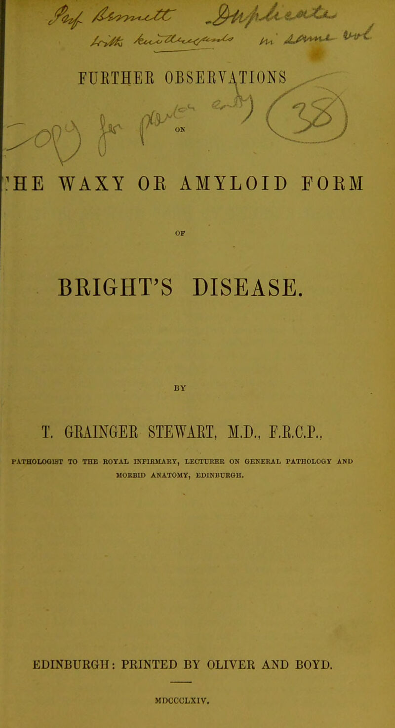 :he waxy oe amyloid foem OF BRIGHT'S DISEASE. BY T. GRAINGEK STEWART. M.D., F.R.C.P., PATHOLOGIST TO THE ROYAL IKFIRMART, LECTURER ON GENERAL rATHOLOGY AND MORBID ANATOMY, EDINBURGH. EDINBURGH: PRINTED BY OLIVER AND BOYD. MDCCCLXIV.