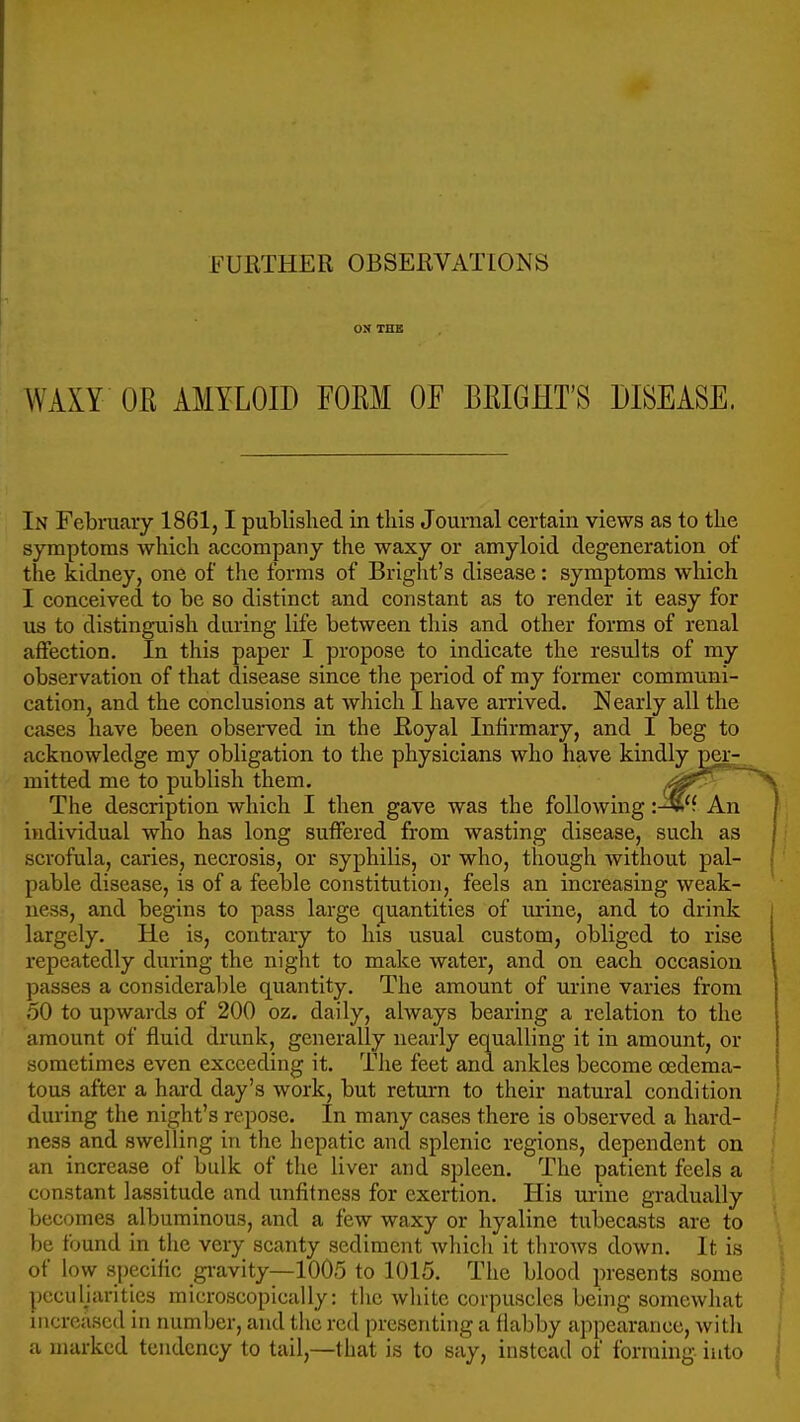 FURTHER OBSERVATIONS ON THB WAXY OR AMYLOID FORM OF BRIGHT'S DISEASE. In Febniaiy 1861,1 published in this Journal certain views as to the symptoms which accompany the waxy or amyloid degeneration of the kidney, one of the forms of Bright's disease: symptoms which I conceived to be so distinct and constant as to render it easy for us to distinguish during life between this and other forms of renal affection. In this paper I propose to indicate the results of my observation of that disease since the period of my former communi- cation, and the conclusions at which I have arrived. Nearly all the cases have been observed in the Royal Infirmary, and I beg to acknowledge my obligation to the physicians who have kindly perr. mitted me to publish them. The description which I then gave was the following An individual who has long suffered from wasting disease, such as scrofula, caries, necrosis, or syphilis, or who, though without pal- pable disease, is of a feeble constitution, feels an increasing weak- ness, and begins to pass large quantities of urine, and to drink largely. He is, contrary to his usual custom, obliged to rise repeatedly during the night to make water, and on each occasion passes a considerable quantity. The amount of urine varies from 50 to upwards of 200 oz. daily, always bearing a relation to the amount of fluid di'unk, generally nearly equalling it in amount, or sometimes even exceeding it. The feet and ankles become cedema- tous after a hard day's work, but return to their natural condition during the night's repose. In many cases there is observed a hard- ness and swelling in the hepatic and splenic regions, dependent on an increase of bulk of the liver and spleen. The patient feels a constant lassitude and unfitness for exertion. His urine gradually becomes albuminous, and a few waxy or hyaline tubecasts are to be found in the very scanty sediment Avliicli it throws down. It is of low specific gi-avity—1005 to 1015. The blood presents some pccuUarities microscopically: tlic white corpuscles being somewhat increased in number, and the red presenting a flabby appearance, with a marked tendency to tail,—that is to say, instead of forming into