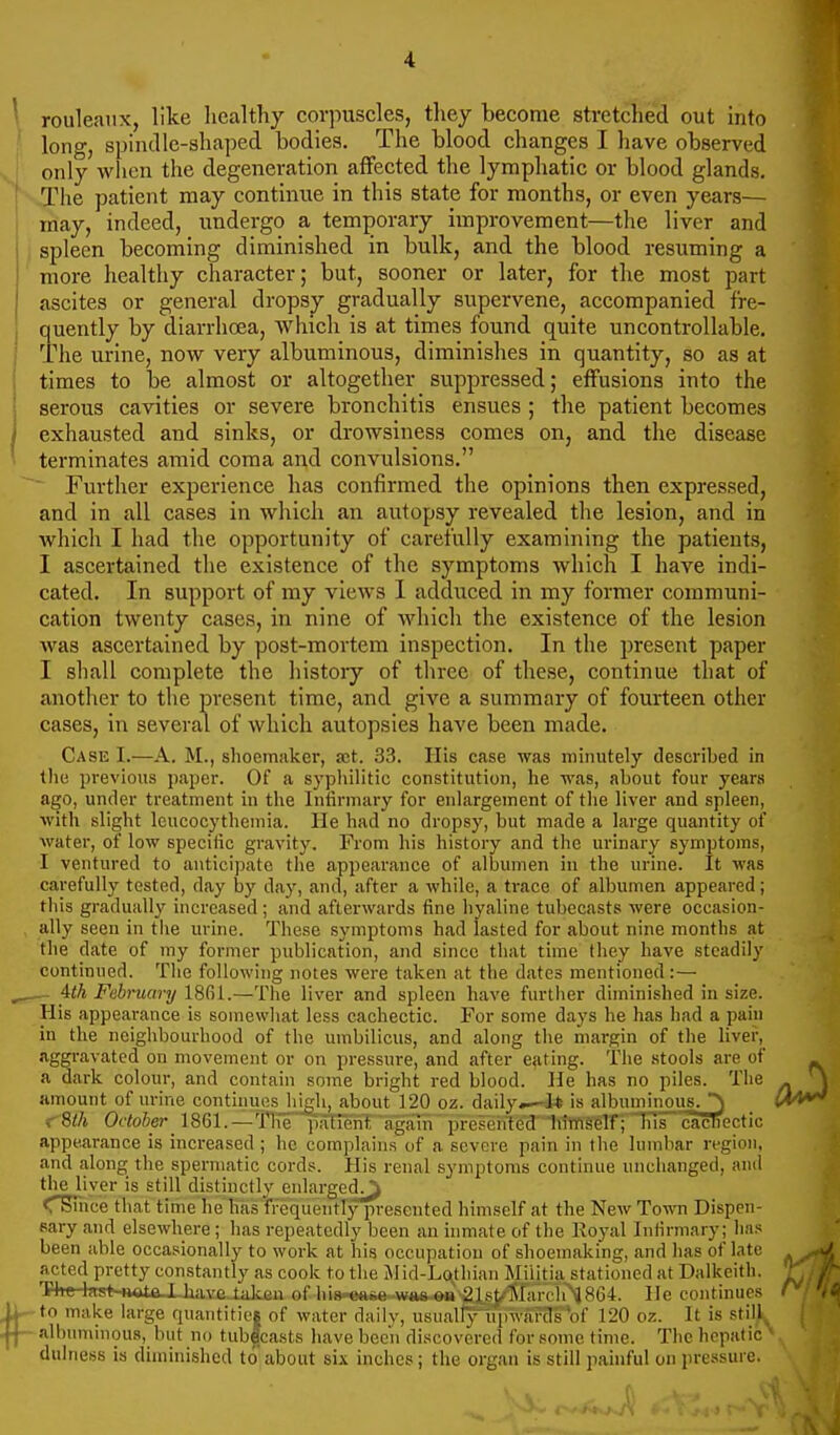 rouleaux, like healthy corpuscles, tliey become stretched out into long, spinilie-shaped bodies. The blood changes I have observed only when the degeneration affected the lymphatic or blood glands. The patient may continue in this state for months, or even years— may, indeed, undergo a temporary improvement—the liver and spleen becoming diminished in bulk, and the blood resuming a more healthy character; but, sooner or later, for the most part ascites or general dropsy gradually supervene, accompanied fre- quently by diarrhoea, which is at times found quite uncontrollable. The urine, now very albuminous, diminishes in quantity, so as at times to be almost or altogether suppressed; effusions into the serous cavities or severe bronchitis ensues ; the patient becomes exhausted and sinks, or drowsiness comes on, and the disease terminates amid coma and convulsions. Further experience has confirmed the opinions then expressed, and in all cases in which an autopsy revealed the lesion, and in which I had the opportunity of carefully examining the patients, I ascertained the existence of the symptoms which I have indi- cated. In support of my views 1 adduced in my former communi- cation twenty cases, in nine of which the existence of the lesion was ascertained by post-mortem inspection. In the present paper I shall complete the history of three of these, continue that of another to the present time, and give a summary of fourteen other cases, in several of which autopsies have been made. Case I.—A. M., slioemakcr, set. 33. Ilis case was minutely described in tlie previous paper. Of a sypliilitic constitution, he was, about four years ago, under treatment in the Inlirmary for enlargement of the liver and spleen, with slight Icucocytheniia. He had no dropsy, but made a large quantity of water, of low specific gravity. From his history and the urinary symptoms, I ventured to anticipate the appearance of albumen in the urine. It was carefully tested, day by day, and, after a while, a ti-ace of albumen appeared; this gradually increased; and afterwards tine hyaline tubecasts were occasion- ally seen in the urine. These symptoms had lasted for about nine months at the date of my former publication, and since that time they have steadily continued. The following notes were taken at the dates mentioned :— — ith February 18(^1.—The liver and spleen have fiirtiier diminished in size. His appeai-ance is somewhat less cachectic. For some days he has had a paiu in the neighbourhood of the umbilicus, and along the margin of the liver, aggravated on movement or on pressure, and after eating. The stools are of ^ a dark colour, and contain some bright red blood. He has no piles. The ^ amount of urine contiiiucsjiigh, about 120 oz. dailyis albuminous.^M*^ f Bth October 1861.—Thepatrenf'agfun preFenled 'litlti^lf;TIis cacTiectic appearance is increased ; he complains of a severe pain in the lumbar region, and along the spermatic cords. His renal symptoms continue unchanged, and the liver is still distinctly enlarged^ C^ice that time he has frequently presented himself at the New Town Dispen- sary and elsewhere; has repeatedly been an inmate of the Koyal Infirmary; has been able occasionally to work at his occupation of shoemaking, and has of late acted pretty constantly as cook to the Mid-Lotliiaii Militia stationed at Dalkeith. 'Phe-kst-HOtaJJiave lalcen of his-esse .w»s ou 21 st ]\r;ir( !rNJ864. He continues r to mai<e large quantitie| of water daily, usuallv upwards'of 120 oz. It is still albuminous, but no tub|casts have been discovered lor some time. The hepatic dulness is diminished to about six inches; the organ is still pahiful on pressure.