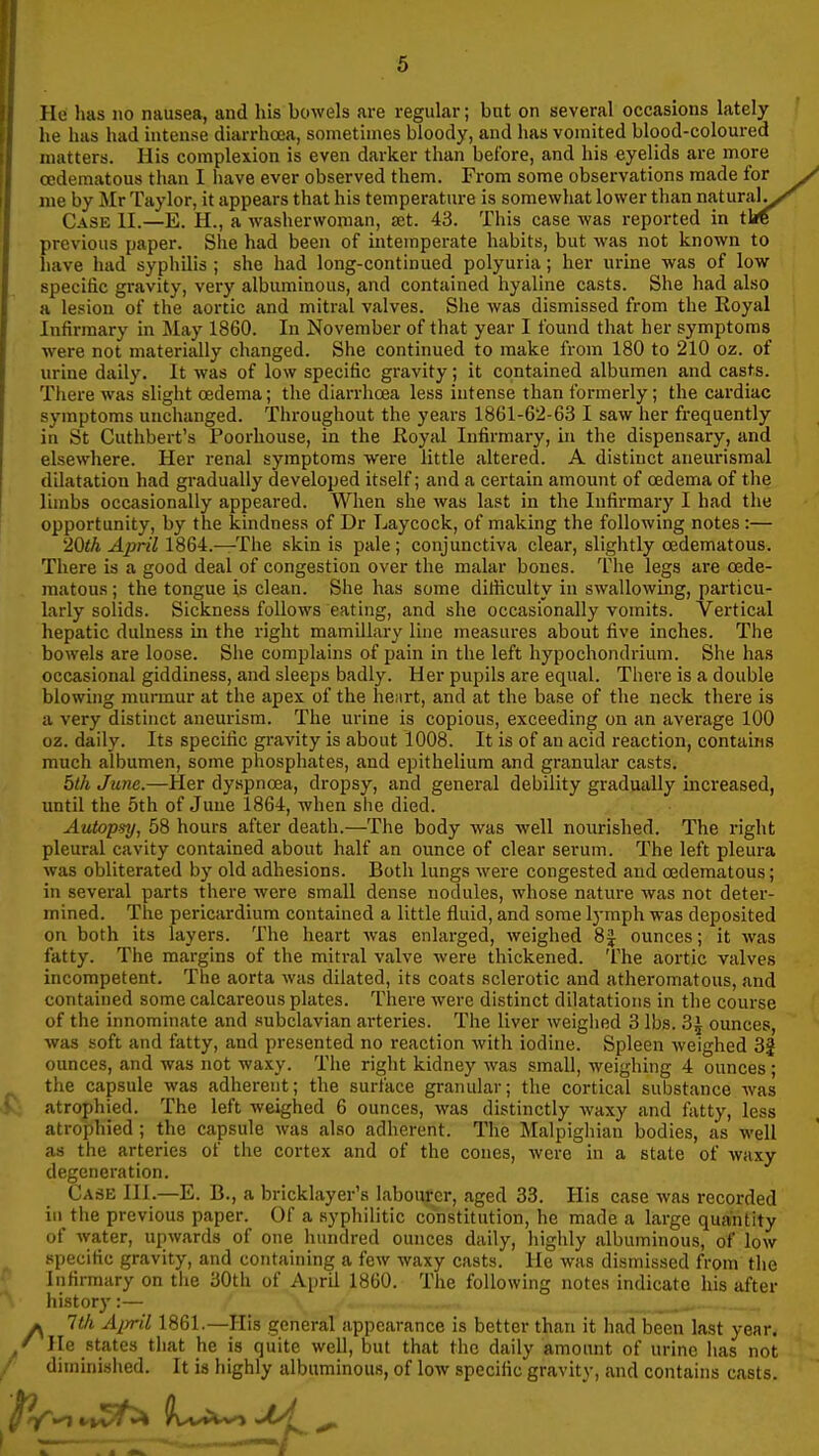 He has no nausea, and his bowels are regular; but on several occasions lately he has had intense diarrhoea, sometimes bloody, and has vomited blood-coloured matters. His complexion is even darker than before, and his eyelids are more cedematous than I iiave ever observed them. From some observations made for me by Mr Taylor, it appears that his temperature is somewhat lower than natural^ Case 11.—E. H., a washerwoman, £et. 43. This case was reported in tire previous paper. She had been of intemperate habits, but was not known to have had syphilis ; she had long-continued polyuria; her urine was of low specific gravity, very albuminous, and contained hyaline casts. She had also a lesion of the aortic and mitral valves. She was dismissed from the Royal Infirmary in May 1860. In November of that year I found that her symptoms were not materially changed. She continued to make from 180 to 210 oz. of urine daily. It was of low specific gravity; it contained albumen and casts. There was slight oedema; the diarrhoea less intense than formerly; the cardiac symptoms unchanged. Throughout the years 1861-62-63 I saw her frequently in St Cuthbert's Poorhouse, in the Royal Infirmary, hi the dispensary, and elsewhere. Her renal symptoms were little altered. A distinct aneurismal dilatation had gradually developed itself; and a certain amount of oedema of the limbs occasionally appeared. When she was last in the Infirmary I had the opportunity, by the kindness of Dr Laycock, of making the following notes :— 20th April 1864.—The skin is pale; conjunctiva clear, slightly cedematous. There is a good deal of congestion over the malar bones. The legs are cede- matous ; the tongue is clean. She has some dilHculty in swallowing, particu- larly solids. Sickness follows eating, and she occasionally vomits. Vertical hepatic dulness in the right mamillary line measures about five inches. The bowels are loose. She complains of pain in the left hypochondrium. She has occasional giddiness, and sleeps badly. Her pupils are equal. There is a double blowhig murmur at the apex of the henrt, and at the base of the neck there is a very distinct aneurism. The urine is copious, exceeding on an average 100 oz. daily. Its specific gravity is about 1008. It is of an acid reaction, contains much albumen, some phosphates, and epithelium and granular casts. bth June.—Her dyspnoea, dropsy, and general debility gradually increased, until the 6th of June 1864, when she died. Autopsy, 58 hours after death.—The body was well nourished. The right pleural cavity contained about half an ounce of clear serum. The left pleura was obliterated by old adhesions. Both lungs were congested and cedematous; in several parts there were small dense nodules, whose nature was not deter- mined. The pericardium contained a little fluid, and some lymph was deposited on both its layers. The heart Avas enlarged, weighed 8J ounces; it was fatty. The margins of the mitral valve were thickened. The aortic valves incompetent. The aorta was dilated, its coats sclerotic and atheromatous, and contained some calcareous plates. There were distinct dilatations in the course of the innominate and subclavian arteries. The liver weiglied 3 lbs. 3j ounces, Avas soft and fatty, and presented no reaction with iodine. Spleen weighed 3f ounces, and was not waxy. The right kidney was small, weighing 4 ounces ; the capsule was adherent; the surface granular; the cortical substance was atrophied. The left weighed 6 ounces, was distinctly waxy and fatty, less atrophied; the capsule was also adherent. The Malpigliian bodies, as well as the arteries of the cortex and of the cones, were in a state of waxy degeneration. Case III.—E. B., a bricklayer's labourer, aged 33. His case was recorded in the previous paper. Of a syphilitic constitution, he made a large quantity of water, upwards of one hundred ounces daily, highly albuminous, of low specific gravity, and containing a few waxy casts. He was dismissed from tiie Infirmary on tlie 30th of April 1860. The following notes indicate his after history :— ^ Itli Ajrril 1861.—His general appearance is better than it had been last year. He states that he is quite well, but that the daily amount of urine has not diminished. It is highly albuminous, of low specific gravity, and contains casts.