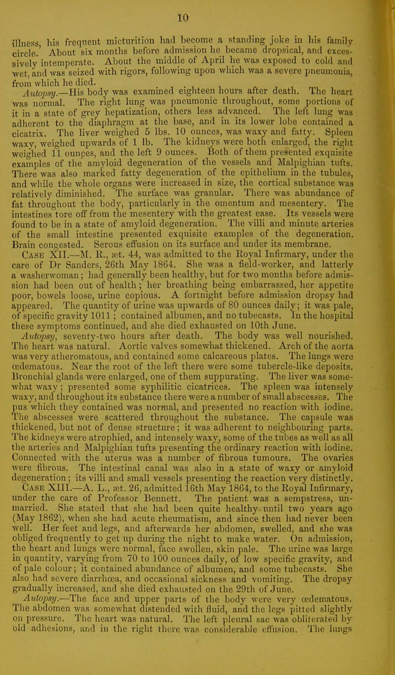 illness his frequent micturition had become a standing joke in his family circle.' About six montlis before admission he became dropsical, and exces- sively intemperate. About the middle of April he was exposed to cold and wet, and was seized with rigors, following upon which was a severe pneum.onia, from which he died. Autopsy.—His body was examined eighteen hours after death. The heart was normal. The right lung Avas pneumonic throughout, some portions of it in a state of grey hepatization, others less advanced. The left lung was adherent to the diaphragm at the base, and in its lower lobe contained a cicatrix. The liver weighed 5 lbs. 10 ounces, was waxy and fatty. Spleen waxy, weighed upwards of 1 lb. The kidneys were both enlarged, the right weighed 11 ounces, and the left 9 ounces. Both of them presented exquisite examples of the amyloid degeneration of the vessels and Malpighian tufts. There was also marked fatty degeneration of the epithelium in the tubules, and while the whole organs were increased in size, the cortical substance was relatively diminished. The surface was granular. There was abundance of fat throughout the body, particularly in the omentum and mesentery. The intestines tore off from the mesentery with the greatest ease. Its vessels were found to be in a state of amyloid degeneration. The villi and minute arteries of the small intestine presented exquisite examples of the degeneration. Brain congested. Serous effusion on its surface and under its membrane. Case XII.—M. K., ret. 44, was admitted to the Royal Infirmary, under the care of Dr Sanders, 26th May 18G4. She was a field-worker, and latterly a washerwoman; had generally been healthy, but for two months before admis- sion had been out of health; her breathing being embarrassed, her appetite poor, bowels loose, urine copious. A fortnight before admission dropsy had appeared. The quantity of urine was upwards of 80 ounces daily; it was pale, of specific gravity 1011; contained albumen, and no tubecasts. In the hospital these symptoms continued, .and she died exhausted on 10th June. Avtopsy, seventy-two hours after death. The body was well nourished. The heart was natural. Aortic valves somewhat thickened. Arch of the aorta was very atheromatous, and contained some calcareous plates. The lungs were cedematous. Near the root of the left there were some tubercle-like deposits. Bronchial glands were enlarged, one of them suppurating. The liver was some- what waxy; presented some syphilitic cicatrices. The spleen was intensely waxy, and throughout its substance there were a number of small abscesses. The pus which they contained was normal, and pi'esented no reaction with iodine. The abscesses were scattered throughout the substance. The capsule was thickened, but not of dense structure; it was adherent to neighbouring parts. The kidneys were atrophied, and intensely wax}', some of the tubes as well as all tlie arteries and Malpighian tufts presenting the ordinary reaction with iodine. Connected with the uterus was a number of fibrous tumours. The ovaries were fibrous. The intestinal canal was also in a state of waxy or amyloid degeneration; its villi and small vessels presenting the reaction very distinctly. Case XIII.—A. L., set. 26, admitted 16th May 1864, to the Royal Infirmary, under the care of Professor Bennett. The patient was a sempstress, un- married. She stated that she had been quite healthy until two years ago (May 1862), when she had acute rheumatism, and since then had never been well. Her feet and legs, and aftei-svards her abdomen, swelled, and she was obliged frequently to get up during the night to make water. On admission, the heart and lungs were normal, face swollen, skin pale. The urine was large in quantity, varying from 70 to 100 ounces daily, of low specific gravity, and of pale colour; it contained abundance of albumen, and some tubecasts. She also had severe diarrhoea, and occasional sickness and vomiting. The dropsy gradually increased, and she died exhausted on the 29th of June. Autopsy.—The face and upper parts of the body were very (Edematous. Tlie abdomen was somewhat distended with fluid, and the legs pitted slightly on pressure. Tlic heart was natural. The left pleural sac was obliterated by old adhesions, and in the right there was considerable effusion. The lungs