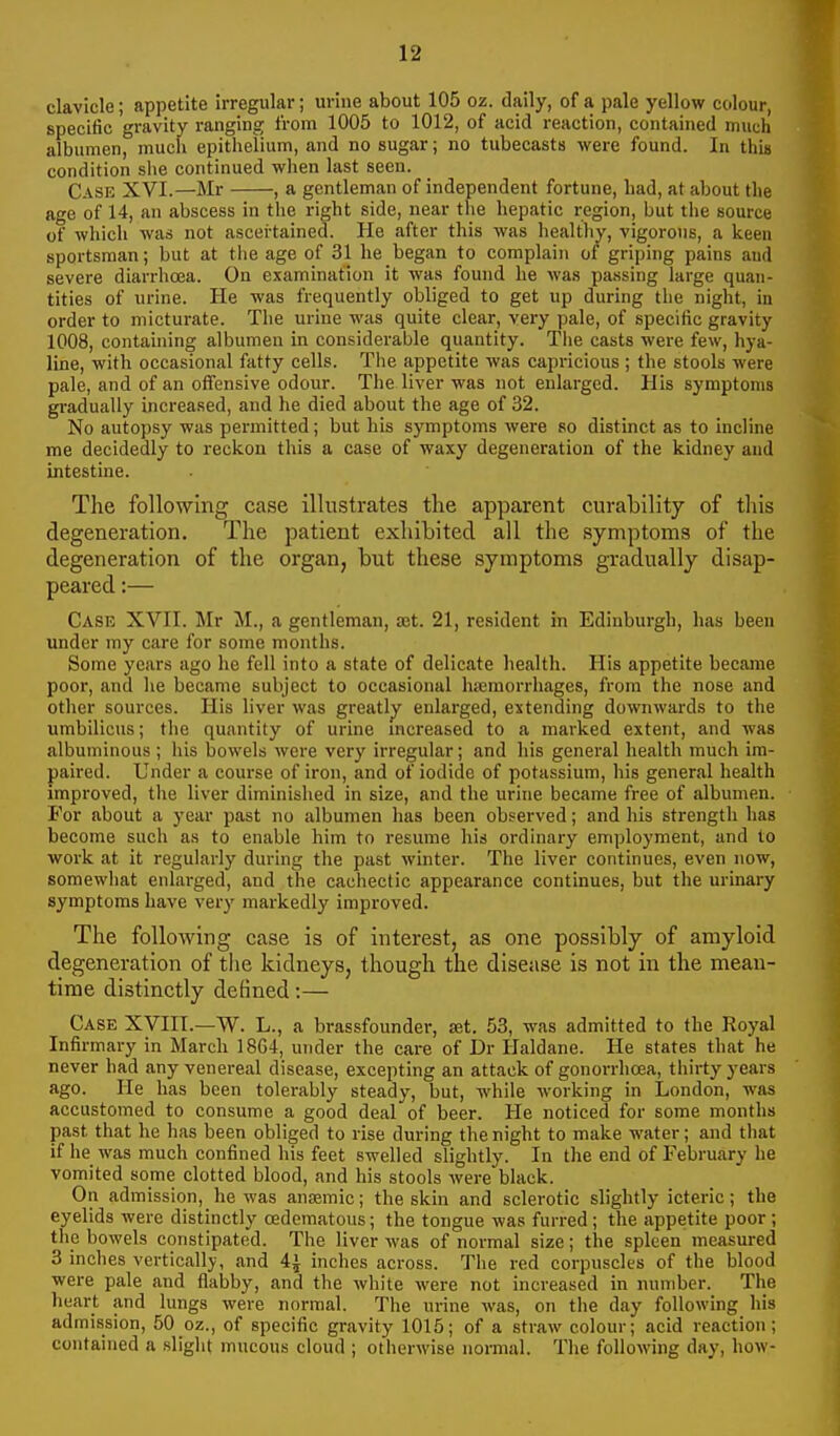 clavicle; appetite irregular; urine about 105 oz. daily, of a pale yellow colour, specific gravity ranging iVom 1005 to 1012, of acid reaction, contained much albumen, much epithelium, and no sugar; no tubecasts were found. In this condition she continued when last seen. Case XVI.—Mr , a gentleman of independent fortune, bad, at about the age of 14, an abscess in the right side, near the hepatic region, but the source of which was not ascertained. He after this was healthy, vigorous, a keen sportsman; but at the age of 31 he began to complain of griping pains aud severe diarrhoea. On examination it was found he was passing large quan- tities of urine. He was frequently obliged to get up during tlie night, in order to micturate. Tlie urine was quite clear, very pale, of specific gravity 1008, contauiing albumen in considerable quantity. Tlie casts were few, hya- line, with occasional fatty cells. The iippetite was capricious; the stools were pale, and of an offensive odour. The liver was not enlarged. His symptoms gradually increased, and he died about the age of 32. No autopsy was permitted; but his symptoms were so distinct as to incline me decidedly to reckon this a case of waxy degeneration of the kidney and intestine. The following case illustrates the apparent curability of this degeneration. The patient exhibited all the symptoms of the degeneration of the organ, but these symptoms gradually disap- peared :— Case XVII. Mr M., a gentleman, ffit. 21, resident in Edinburgh, has been under my care for some months. Some years ago he fell into a state of delicate health. His appetite became poor, and lie became subject to occasional hicmorrhages, from the nose and other sources. His liver was greatly enlarged, extending downwards to the umbilicus; the quantity of urine mcreased to a marked extent, and was albuminous ; his bowels were very irregular; and his general health much im- paired. Under a course of iron, and of iodide of potassium, liis general health improved, the liver diminished in size, and the urine became free of albumen. For about a year past no albumen has been observed; and his strength has become such as to enable him to resume his ordinary employment, and to work at it regularly during the past winter. The liver continues, even now, somewhat enlarged, and the cachectic appearance continues, but the urinary symptoms have very markedly improved. The following case is of interest, as one possibly of amyloid degeneration of tlie kidneys, though the disease is not in the mean- time distinctly defined:— Case XVIII.—W. L., a brassfoundei-, set. 53, was admitted to the Royal Infirmary in March 1864, under the care of Dr Haldane. He states that he never had any venereal disease, excepting an attack of gonorrhoea, thirty years ago. He has been tolerably steady, but, while working in London, was accustomed to consume a good deal of beer. He noticed for some months past that he has been obliged to rise during the night to make water; and that if he was much confined his feet swelled slightly. In the end of February he vomited some clotted blood, and his stools were black. On admission, he was anaemic; the skin and sclerotic slightly icteric; the eyelids were distinctly cedematous; the tongue was furred ; the appetite poor ; the bowels constipated. The liver was of normal size; the spleen measured 3 inches vertically, and 4J inches across. The red corpuscles of the blood were pale and flabby, and the white were not increased in number. The heart and lungs were normal. The urine was, on the day following his admission, 50 oz., of specific gravity 1015; of a straw colour; acid reaction; contained a sliglit mucous cloud ; otherwise normal. The following day, how-