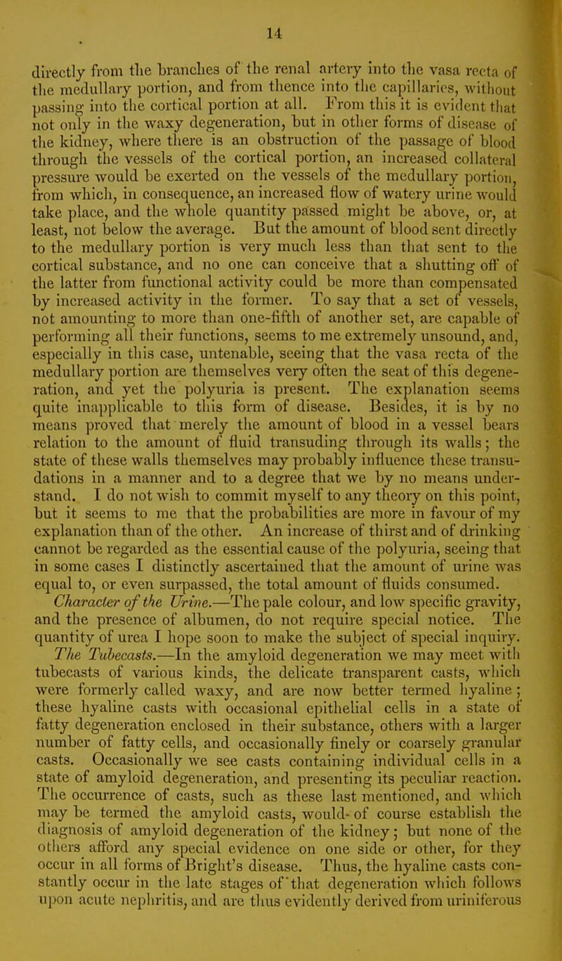 directly from tlie branches of the renal arteiy into the vasa recta of the medullary portion, and from thence into the capillaries, without passing into tlie cortical portion at all. From this it is evident tliat not only in the waxy degeneration, but in other forms of disease of the kidney, where there is an obstruction of the jjassage of blood through the vessels of the cortical portion, an increased collateral pressure would be exerted on the vessels of the medullary portion, from whicli, in consequence, an increased flow of watery urine would take place, and the whole quantity passed might be above, or, at least, not below the average. But the amount of blood sent directly to the medullary portion is very much less than that sent to the cortical substance, and no one can conceive that a shutting off of the latter from functional activity could be more than compensated by increased activity in the former. To say that a set of vessels, not amounting to more than one-fifth of another set, are capable of performing all their functions, seems to me extremely unsound, and, especially in this case, untenable, seeing that the vasa recta of the medullary portion are themselves very often the seat of this degene- ration, and yet tlie polyuria is present. The explanation seems quite inapplicable to tliis fbrm of disease. Besides, it is by no means proved that merely the amount of blood in a vessel bears relation to the amount of fluid transuding through its walls; the state of these walls themselves may probably influence these transu- dations in a manner and to a degree that we by no means under- stand. I do not wish to commit myself to any theory on this point, but it seems to me that the probabilities are more in favour of my explanation than of the other. An increase of thirst and of drinking cannot be regarded as the essential cause of the polyuria, seeing that in some cases I distinctly ascertained that the amount of urine was equal to, or even surpassed, the total amount of fluids consumed. Character of the Urine.—The pale colour, and low specific gravity, and the presence of albumen, do not require special notice. The quantity of urea I hope soon to make the subject of special inquiry. The Tubecasts.—In the amyloid degeneration we may meet witli tubecasts of various kinds, the delicate transparent casts, which were formerly called waxy, and are now better termed hyaline ; these hyaline casts with occasional epithelial cells in a state of fatty degeneration enclosed in their substance, others with a larger number of fatty cells, and occasionally finely or coarsely gi-anuhu casts. Occasionally we see casts containing individual cells in a state of amyloid degeneration, and presenting its peculiar reaction. The occurrence of casts, such as these last mentioned, and which may be termed the amyloid casts, would- of course establish the diagnosis of amyloid degeneration of the kidney; but none of the others afford any special evidence on one side or other, for they occur in all forms of Bright's disease. Thus, the hyaline casts con- stantly occur in the late stages of'that degeneration which follows upon acute nephritis, and are thus evidently derived from uriniferous