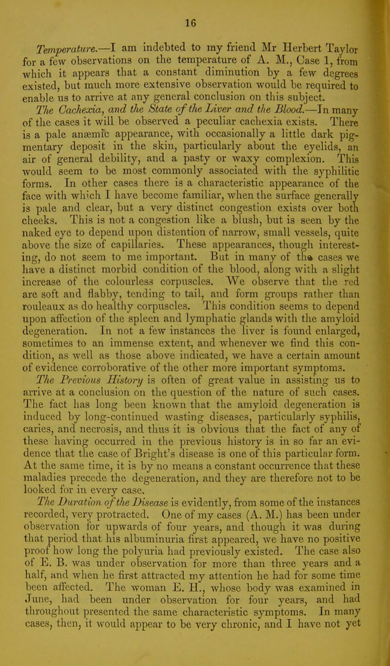 Temperature.—I am indebted to my friend Mr Herbert Taylor for a few observations on the temperature of A. M., Case 1, from which it appears that a constant diminution by a few degrees existed, but much more extensive observation would be required to enable us to arrive at any general conclusion on this subject. The Cachexia, and the State of the Liver and the Blood.—In many of the cases it will be observed a peculiar cachexia exists. There is a pale anaemic appearance, with occasionally a little dark pig- mentary deposit in the skin, particularly about the eyelids, an air of general debility, and a pasty or waxy complexion. This would seem to be most commonly associated with the syphilitic forms. In other cases there is a characteristic appearance of the face with which I have become familial-, when the surface generally is pale and clear, but a very distinct congestion exists over both cheeks. This is not a congestion like a blush, but is seen by the naked eye to depend upon distention of narrow, small vessels, quite above the size of capillaries. These appearances, though interest- ing, do not seem to me important. But in many of th» cases we have a distinct morbid condition of the blood, along with a slight increase of the colourless corpuscles. We observe that the red are soft and flabby, tending to tail, and form gi-oups rather than rouleaux as do healthy corpuscles. This condition seems to depend upon affection of the spleen and lymphatic glands with the amyloid degeneration. In not a few instances the liver is found enlarged, sometimes to an immense extetit, and whenever we find this con- dition, as well as those above indicated, we have a certain amount of evidence corroborative of the other more important symptoms. The Previous History is often of great value in assisting us to ainrive at a conclusion on the question of the nature of such cases. The fact has long been known that the amyloid degeneration is induced by long-continued wasting diseases, particularly syphilis, caries, and necrosis, and thus it is obvious that the fact of any of these having occurred in the previous history is in so far an evi- dence that the case of Bright's disease is one of this particular form. At the same time, it is by no means a constant occui'rence that these maladies precede the degeneration, and they are therefore not to be looked for in every case. The Duration of the Disease is evidently, from some of the instances recorded, very protracted. One of my cases (A. M.) has been under observation for upwards of four years, and though it was dm-ing that period that his albuminuria first appeared, we have no positive proof how long the polyuria had previously existed. The case also of E. B. was under observation for more than three years and a half, and when he first attracted my attention he had for some time been affected. The woman E. H., whose body was examined in Jime, had been under observation for four years, and had throughout presented the same characteristic symptoms. In many cases, then, it would appear to be very chronic, and I have not yet