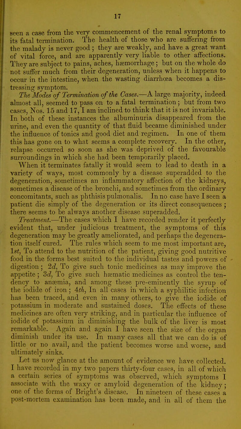 seen a case from the very commencement of the renal symptoms to its fatal termination. The health of those who are suffering from the malady is never good ; they are weakly, and have a great want of vital force, and are apparently very liable to other affections. They are subject to pains, aches, heeraorrhage ; but on the whole do not suffer much from their degeneration, unless when it happens to occur in the intestine, when the wasting diarrhoea becomes a dis- tressing symptom. The Modes of Termination of the Cases.—A large majority, indeed almost all, seemed to pass on to a fatal termination; but from two cases, Nos. 15 and 17,1 am inclined to think that it is not invariable. In both of these instances the albuminuria disappeared from the urine, and even the quantity of that fluid became diminished under the influence of tonics and good diet and regimen. In one of them this has gone on to what seems a complete recovery. In the other, relapse occurred so soon as she was deprived of the favourable surroundings in which she had been temporarily placed. When it terminates fatally it would seem to lead to death in a variety of ways, most commonly by a disease superadded to the degeneration, sometimes an inflammatory affection of the kidneys, sometimes a disease of the bronchi, and sometimes from the ordinary concomitants, such as phthisis pulmonalis. In no case have I seen a patient die simply of the degeneration or its direct consequences ; there seems to be alv/ays another disease superadded. Treatment.—The cases which I have recorded render it perfectly evident that, under judicious treatment, the symptoms of this degeneration may be greatly ameliorated, and perhaps the degenera- tion itself cured. The rules which seem to me most important are, \stj To attend to the nutrition of the patient, giving good nutritive food in the forms best suited to the individual tastes and powers of digestion; 2cZ, To give such tonic medicines as may improve the appetite; 3c?, To give such hfematic medicines as control the ten- dency to anaemia, and among these pre-eminently the syrup of tlie iodide of iron ; 4<A, In all cases in which a syphilitic infection has been traced, and even in many others, to give the iodide of potassium in moderate and sustained doses. The effects of these medicines are often very striking, and in particular the influence of iodide of potassium in diminishing the bulk of the liver is most remarkable. Again and again I have seen the size of the organ diminish under its use. In many cases all that we can do is of little or no avail, and the patient becomes worse and worse, and ultimately sinks. Let us now glance at the amount of evidence we have collected. I have recorded in my two papers thirty-four cases, in all of which a certain series of symptoms was observed, which symptoms I associate with the waxy or amyloid degeneration of the kidney; one of the forms of Bright's disease. In nineteen of these cases a post-mortem examination has been made, and in all of them the