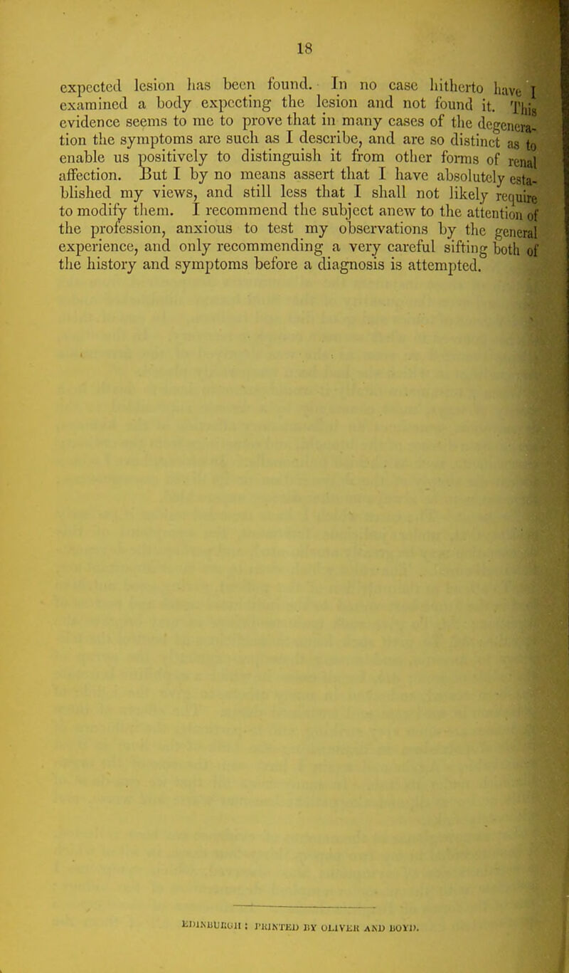 expected lesion lias been found. In no case hitherto have I examined a body expecting the lesion and not found it. This evidence seems to rae to prove that in many cases of the degenera- tion the symptoms are such as I describe, and are so distinct as to enable us positively to distinguish it from other forms of renal affection, But I by no means assert that I have absolutely esta- blished my views, and still less that I shall not likely require to modify them. I recommend the subject anew to the attention of the profession, anxious to test my observations by the general experience, and only recommending a very careful sifting both of the history and symptoms before a diagnosis is attempted. JiDlKLlJItUlI i I'lUKTEU liY OLIVKK AKD UOVl).