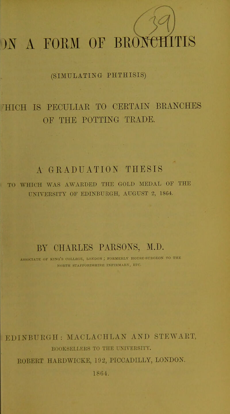 m A FORM OF BRO (SIMULATING PHTHISIS) 'HIGH IS PECULIAE TO CEETAIN BRANCHES OF THE POTTING TRADE. A GRADUATION THESIS TO WHICH WAS AWARDED THE GOLD MEDAL OF THE UNIVERSITY OF EDINBURGH, AUGUST 2, 1864. BY CHARLES PARSONS, M.D. ASSOCIATE OP kino's COLLEGE, LONDON ; FORMERLY HOUSE-SURGEON TO THE XOIITH STAFFORnSHIRE INFIRMARY, ETC. EDINBUIiGH: MACLACHLAN AND STEWAET, BOOKSELLKKS TO TUB UNIVEBSITY. ROBERT HARDWICKE, 192, PICCADILLY, LONDON. 1864.