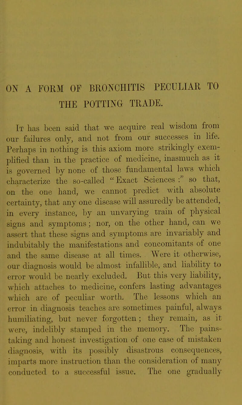 ON A FORM OF BRONCHITIS PECULIAR TO THE POTTING TRADE. It has been said that we acquire real wisdom from our failures only, and not from our successes in life. Perhaps in nothing is this axiom more strikingly exem- pHlied than in the practice of medicme, inasmuch as it is governed by none of those fundamental laws which characterize the so-called  Exact Sciences so that, on the one hand, we cannot predict with absolute certainty, that any one disease will assuredly be attended, in every instance, by an unvarying train of physical signs and symptoms; nor, on the other hand, can we assert that these sig-ns and symptoms are invariably and indubitably the manifestations and concomitants of one and the same disease at all times. Were it otherwise, our diagnosis would be almost infallible, and liability to error would be nearly excluded. But this very liability, which attaches to medicine, confers lasting advantages which are of peculiar worth. The lessons which an error in diagnosis teaches are sometimes painful, always humiliating, but never forgotten; they remain, as it were, indelibly stamped in the memory. The pains- taking and honest investigation of one case of mistaken diagnosis, with its possibly disastrous consequences, imparts more instruction than tlie consideration of many r-onducted to a successful issue. The one gradually