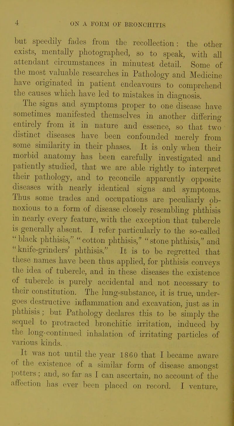 but speedily fades from the recollection: the other exists, mentally photographed, so to speak, with all attendant circumstances in minutest detail. Some of the most valuable researches in Pathology and Medicine have originated in patient endeavours to comprehend the causes which have led to mistakes in diagnosis. The signs and symptoms proper to one disease have sometimes manifested themselves in a,nother differing entirely from it in nature and essence, so that two distinct diseases have been confounded merely from some similarity in their phases. It is only when their morbid anatomy has been carefully investigated and patiently studied, that we are able rightly to interpret their pathology, and to reconcile apparently opposite diseases with nearly identical signs and symptoms. Thus some trades and occupations are peculiarly ob- noxious to a form of disease closely resembhng phthisis in nearly every feature, with the exception that tubercle is generally absent. I refer particularly to the so-called black phthisis, cotton phthisis, stonephthisis, and knife-grinders' phthisis. It is to be regretted that these names have been thus applied, for phthisis conveys the idea of tubercle, and in these diseases the existence of tubercle is purely accidental and not necessary to their constitution. The lung-substance, it is true, under- goes destructive inflammation and excavation, just as in phthisis; but Pathology declares tliis to be simply the sequel to protracted bronchitic ii-ritation, induced by the long-continued inhalation of iiTitating particles of various kinds. It was not until the year 1860 that I became aware of the existence of a similar form of disease amongst potters; and, so far as I can ascertain, no account of the affection has ever lieen placed on record. I venture,