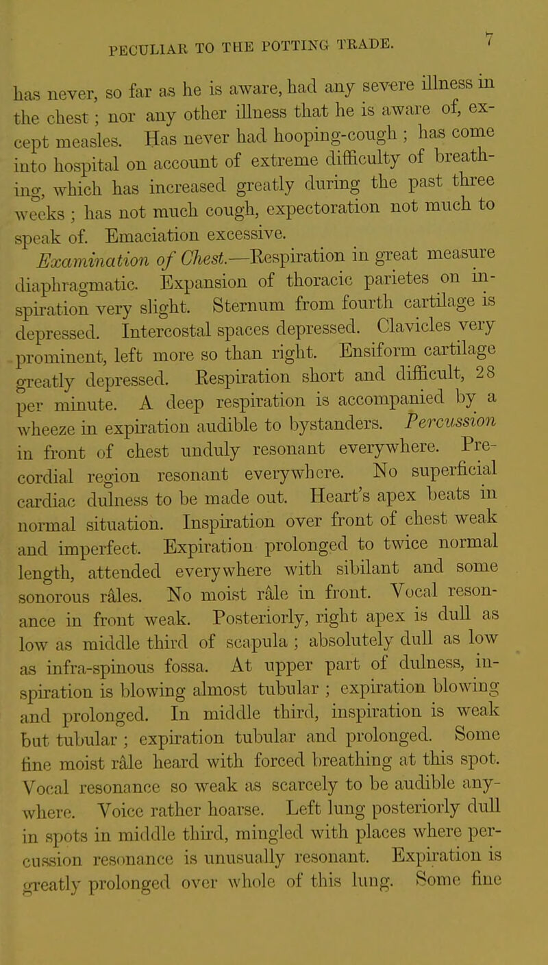 has never, so far as he is aware, had any severe Hlness m the chest; nor any other iUness that he is aware of, ex- cept measles. Has never had hooping-congh ; has come into hospital on account of extreme difficulty of breath- ing, which has increased greatly during the past three weeks ; has not much cough, expectoration not much to speak of. Emaciation excessive. Examination of aesi.—Kespiration in great measure diaphragmatic. Expansion of thoracic parietes on ni- spiration very slight. Sternum from fourth cartilage is depressed. Intercostal spaces depressed. Clavicles very prominent, left more so than right. Ensiform cartilage greatly depressed. Respiration short and difficult, 28 per minute. A deep respiration is accompanied by a wheeze in expiration audible to bystanders. Percussion in front of chest unduly resonant everywhere. Pre- cordial region resonant everywhere. No superficial cardiac dulness to be made out. Heart's apex beats in normal situation. Inspiration over front of chest weak and imperfect. Expiration prolonged to twice normal length, attended everywhere with sibilant and some sonorous rales. No moist r^le in front. Vocal reson- ance in front weak. Posteriorly, right apex is dull as low as middle third of scapula ; absolutely dull as low as infra-spinous fossa. At upper part of dulness, in- spiration is blowing almost tubular ; expiration blowing and prolonged. In middle third, inspiration is weak but tubular ; expiration tubular and prolonged. Some tine moist rale heard with forced breathing at this spot. Vocal resonance so weak as scarcely to be audible any- where. Voice rather hoarse. Left lung posteriorly dull in spots in middle third, mingled with places where per- cussion resonance is unusually resonant. Expiration is n-reatly prolonged over whole of this lung. Some fine