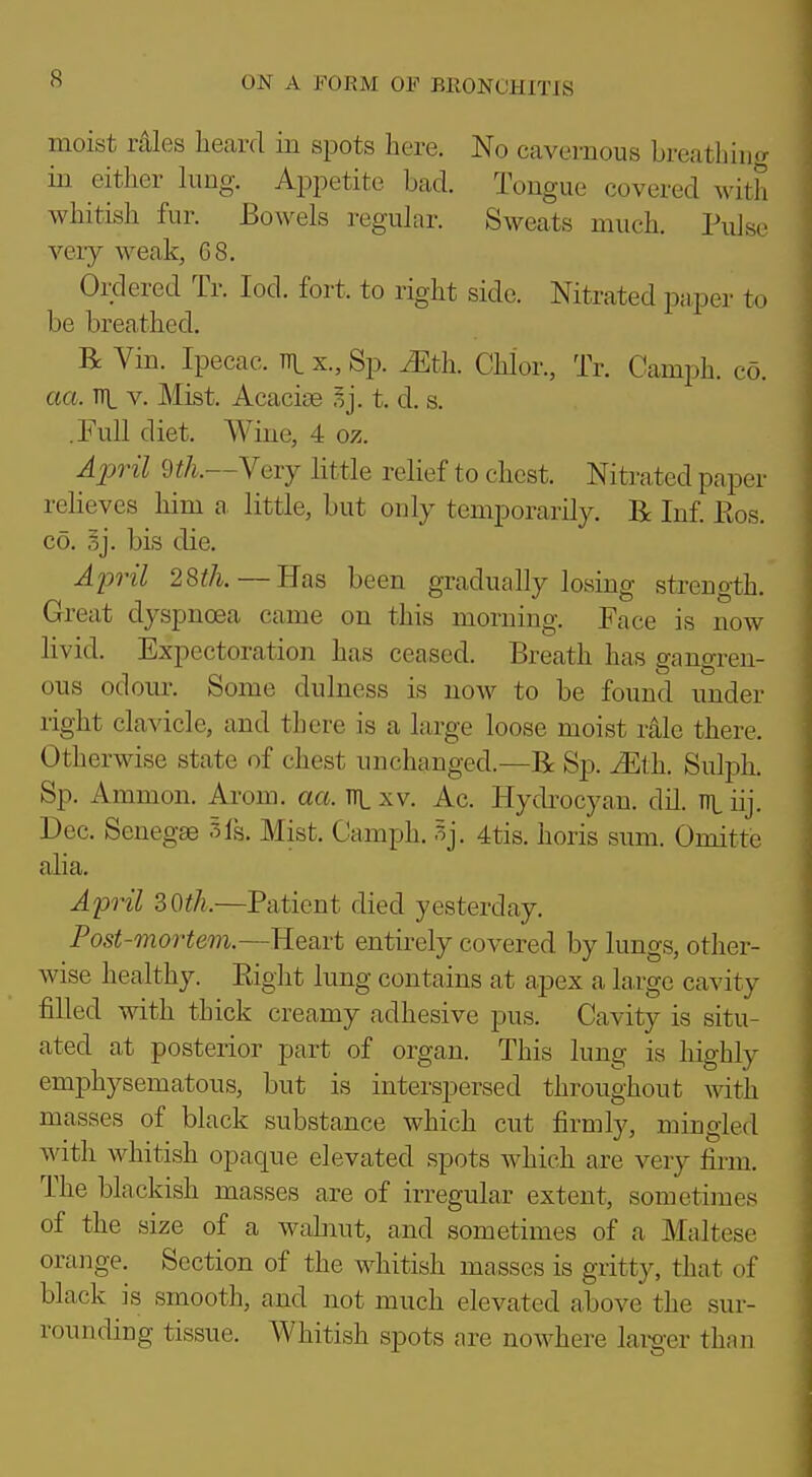 moist r41es heard in spots here. No cavernous breathing in either king. Appetite bad. Tongue covered with whitish fur. Bowels regular. Sweats much. Pulse very weak, 68. Ordered Tr. lod. fort, to right side. Nitrated paper to be breathed. R Vin. Ipecac, x., Sp. iEth. Chlor., Tr. Camph. co. aa. TTL V. Mist. Acacise .^j. t. d. s. .Full diet. Wine, 4 oz. April 9tk—Yevy little relief to chest. Nitrated paper relieves him a, little, but only temporarily. R Inf. Eos. CO. 3j. bis die. A2Jril 28th. — Has been gradually losing strength. Great dyspnoea came on this morning. Face is now livid. Expectoration has ceased. Breath has gangren- ous odour. Some dulness is now to be found under right clavicle, and there is a large loose moist rale there. Otherwise state of chest unchanged.—B: Sp. Mth. Sulph. Sp. Ammon. Arom. aa. ttl xv. Ac. Hydrocyan. dil. nt iij. Dec. Senegas 5fs. Mist. Camph. 5j. 4tis. horis sum. Omittc alia. April 30th.—Patient died yesterday. Post-mortem.—Heart entirely covered by lungs, other- wise healthy. Right lung contains at apex a large cavity filled with thick creamy adhesive pus. Cavity is situ- ated at posterior part of organ. This lung is highly emphysematous, but is interspersed throughout mth masses of black substance which cut firmly, mingled with whitish opaque elevated spots which are very firm. The blackish masses are of irregular extent, sometimes of the size of a wahiut, and sometimes of a Maltese orange. Section of the whitish masses is gritty, that of black is smooth, and not much elevated above the sur- rounding tissue. Whitish spots are nowhere lai-g-er than