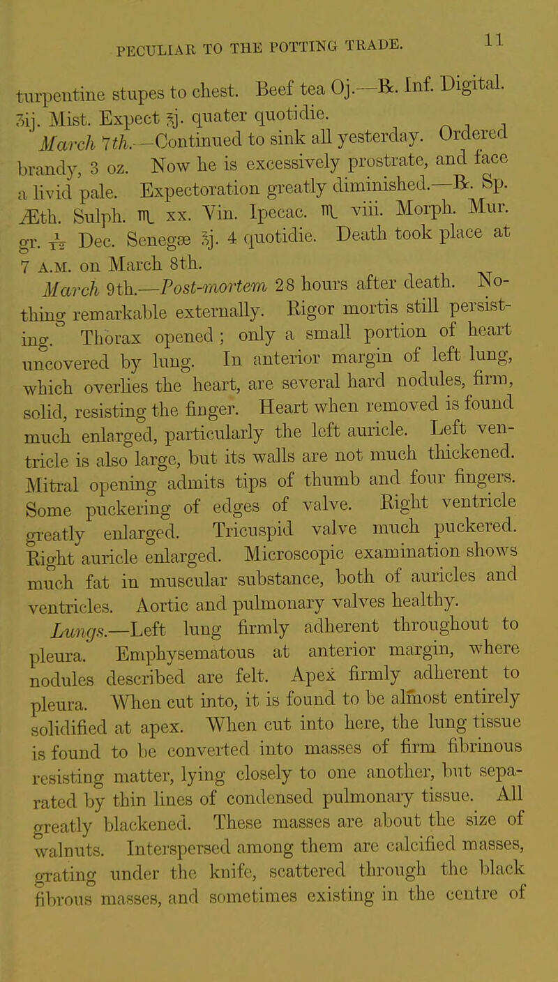 turpentine stupes to chest. Beef tea Oj.-R. Inf. Digital. 3ij. Mist. Expect ^j. quater quotidie. ■ March Vi/^.—Continued to sink aU yesterday. Ordered brandy, 3 oz. Now he is excessively prostrate, and face a livid pale. Expectoration greatly diminished.—R. Sp. ^th. Sulph. TTl XX. Yin. Ipecac. R viii. Morph. Mur. gr. ^ Dec. Senegse 4 quotidie. Death took place at 7 A.M. on March 8 th. March Post-mortem 28 hours after death. No- thing remarkable externally. Rigor mortis stHl persist- ing. Thorax opened ; only a small portion of heart uncovered by lung. In anterior margin of left lung, which overlies the heart, are several hard nodules, firm, solid, resisting the finger. Heart when removed is found much enlarged, particularly the left auricle. Left ven- tricle is also large, but its walls are not much thickened. Mitral opening admits tips of thumb and four fingers. Some puckering of edges of valve. Right ventricle greatly enlarged. Tricuspid valve much puckered. Right auricle enlarged. Microscopic examination shows much fat in muscular substance, both of auricles and ventricles. Aortic and pulmonary valves healthy. ^^^^^5._Left lung firmly adherent throughout to pleura. Emphysematous at anterior margin, where nodules described are felt. Apex firmly adherent to pleura. A^Tien cut into, it is found to be almost entirely solidified at apex. When cut into here, the lung tissue is found to be converted into masses of firm fibrinous resisting matter, lying closely to one another, but sepa- rated by thin lines of condensed pulmonary tissue. All greatly blackened. These masses are about the size of walnuts. Interspersed among them are calcified masses, grating under the knife, scattered through the black fibrous masses, and sometimes existing in the centre of