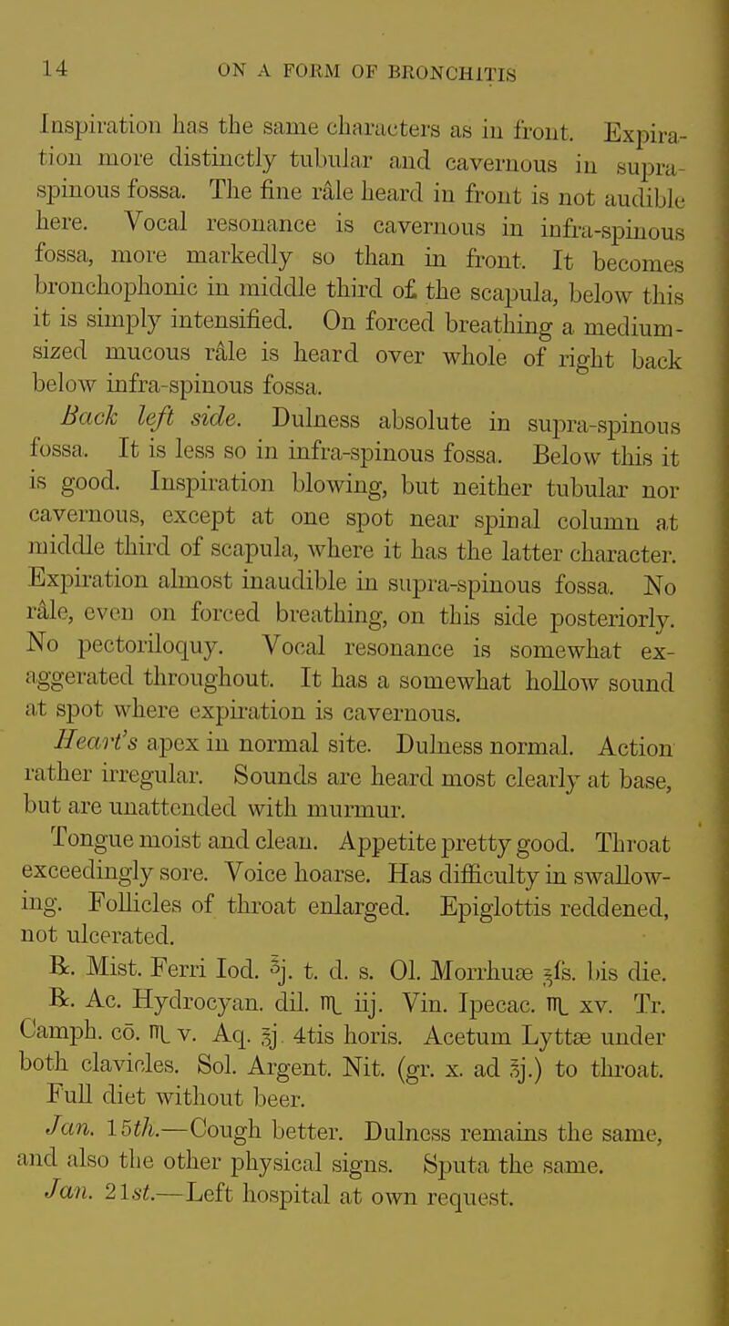 Inspiration has the same characters as in front. Expira- tion more distinctly tubnlar and cavernous in supra- spinous fossa. The fine rale heard in front is not audible here. Vocal resonance is cavernous in infra-spinous fossa, more markedly so than in front. It becomes bronchophonic in middle third o£ the scapula,, below this it is simply intensified. On forced breathing a medium- sized mucous r41e is heard over whole of right back below infra-spinous fossa. Bach left side. Dulness absolute in supra-spinous fossa. It is less so in infra-spinous fossa. Below this it is good. Inspiration blowing, but neither tubular nor cavernous, except at one spot near spinal column at middle third of scapula, where it has the latter character. Expiration almost inaudible in supra-spinous fossa. No r41e, even on forced breathing, on this side posteriorly. No pectoriloquy. Vocal resonance is somewhat ex- aggerated throughout. It has a somewhat hoUow sound at spot where expii-ation is cavernous. Heart's apex in normal site. Dubiess normal. Action rather irregular. Sounds are heard most clearly at base, but are unattended with murmur. Tongue moist and clean. Appetite pretty good. Throat exceedingly sore. Voice hoarse. Has difficulty in swallow- ing. Follicles of throat enlarged. Epiglottis reddened, not ulcerated. R. Mist. Ferri lod. §]. t. d. s. 01. Morrhuse .^fs. bis die. Be. Ac. Hydrocyan. dil. n\. iij. Vin. Ipecac, ni. xv. Tr. Camph. CO. v. Aq. ly 4tis horis. Acetum Lyttae under both clavicles. Sol. Argent. Nit. (gr. x. ad 3j.) to thi-oat. FuU diet without beer. Jan. 15th.—Cough better. Dulness remains the same, and also the other physical signs. Sputa the same. Jan. 21st.—Left hospital at own request.
