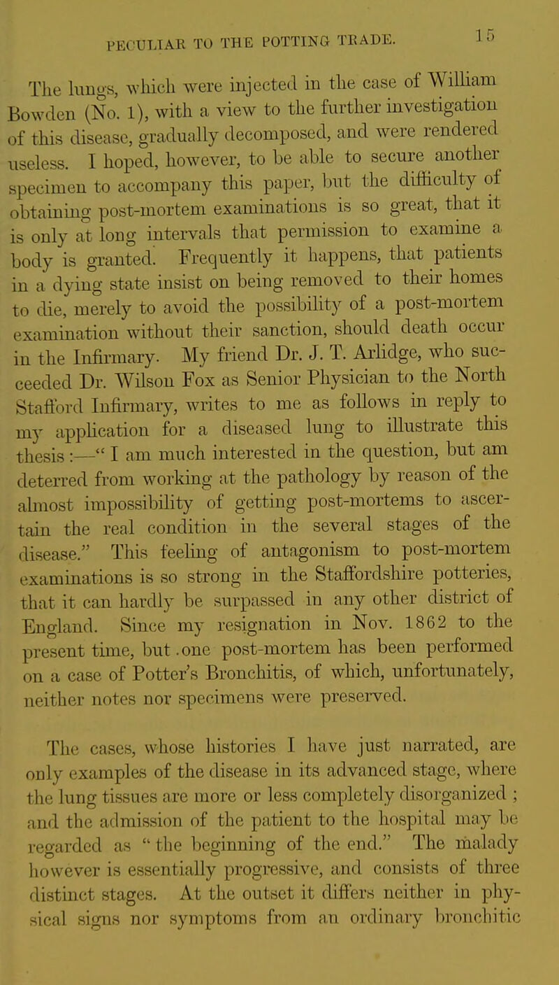The limgs, which were injected in the case of William Bowden (No. l), with a view to the further investigation of this disease, gradually decomposed, and were rendered useless. I hoped, however, to be able to secure another specimen to accompany this pa]3er, but the difficulty of obtainmg post-mortem examinations is so great, that it is only at long intervals that permission to examine a, body is granted! Frequently it happens, that patients in a dying state insist on being removed to their homes to die, merely to avoid the possibility of a post-mortem examination without their sanction, should death occur in the Infirmary. My friend Dr. J. T. Arlidge, who suc- ceeded Dr. Wilson Fox as Senior Physician to the North Stafibrd Infirmary, writes to me as foUows in reply to my tippHcation for a diseased lung to illustrate this thesis :— I am much interested in the question, but am deterred from working at the pathology by reason of the abnost impossibility of getting post-mortems to ascer- tain the real condition in the several stages of the disease. This feeling of antagonism to post-mortem examinations is so strong in the Staffordshire potteries, that it can hardly be surpassed in any other district of England. Since my resignation in Nov. 1862 to the present time, but .one post-mortem has been performed on a case of Potter's Bronchitis, of which, unfortunately, neither notes nor specimens were preserved. The cases, whose histories I have just narrated, are only examples of the disease in its advanced stage, where the lung tissues are more or less completely disorganized ; and the admission of the patient to the hospital may be regarded as  the beginning of the end. The malady however is essentially progressive, and consists of three distinct stages. At the outset it differs neither in phy- sical signs nor symptoms from an ordinary bronchitic