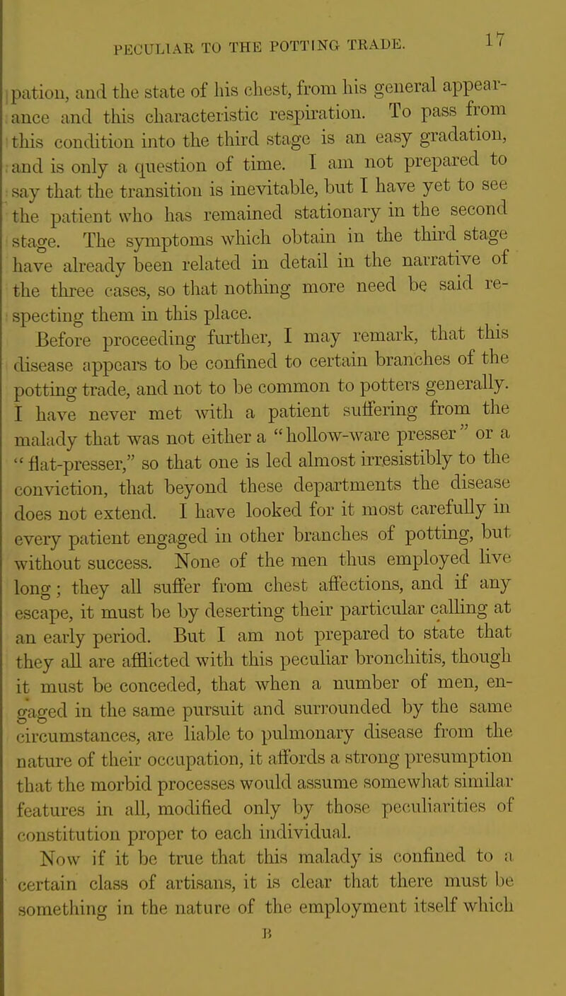 ipation, and the state of his chest, from his general appear- ance and this characteristic respiration. To pass from this condition into the third stage is an easy gradation, , and is only a question of time. I am not prepared to ■ say that the transition is inevitable, but I have yet to see the patient who has remained stationary in the second stage. The symptoms which obtain in the third stage have already been related in detail in the narrative of the three cases, so that nothing more need be said re- specting them in this place. Before proceeding further, I may remark, that this disease appears to be confined to certain branches of the potting trade, and not to be common to potters generally. I have never met mth a patient suffering from the malady that was not either a hollow-ware presser or a  flat-presser, so that one is led almost irresistibly to the conviction, that beyond these departments the disease does not extend. I have looked for it most carefully in every patient engaged in other branches of potting, but without success. None of the men thus employed live long; they all suffer from chest affections, and if any escape, it must be by deserting their particular calling at an early period. But I am not prepared to state that they all are afflicted with this peculiar bronchitis, though it must be conceded, that when a number of men, en- gaged in the same pursuit and suri^ounded by the same circumstances, are liable to pulmonary disease from the nature of their occupation, it affords a strong presumption that the morbid processes would assume somewliat similar features in all, modified only by those peculiarities of constitution proper to each individual. Now if it be true that this malady is confined to a. certain class of artisans, it is clear tliat there must be something in the nature of the employment itself which B