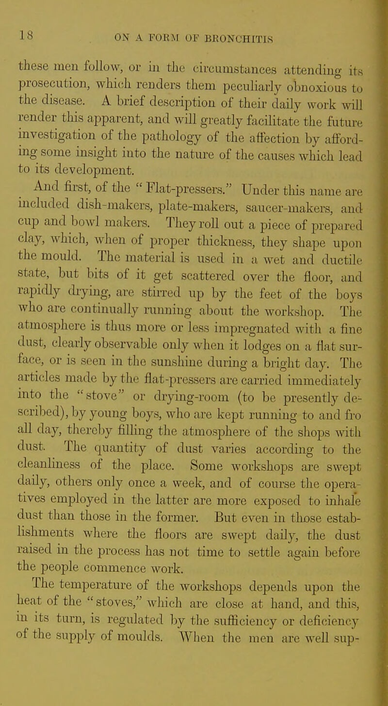 these men follow, or in the circumstances attending its prosecution, which reuders them peculiarly obnoxious to the disease. A brief description of their daily work will render this apparent, and will greatly facilitate the future investigation of the pathology of the affection by afford- ing some insight into the nature of the causes which lead to its development. And first, of the  Flat-pressers. Under tliis name ai-e included dish-makers, plate-makers, saucer-makers, and cup and bowl makers. They roll out a piece of prepared clay, Avhich, when of proper thickness, they shape upon the mould. The material is used in a wet and ductile state, but bits of it get scattered over the floor, and rapicUy drying, are stirred up by the feet of the boys who are continually running about the workshop. The atmosphere is thus more or less impregnated with a fine dust, clearly observable only when it lodges on a flat sur- face, or is seen in the sunshine during a bright day. The articles made by the flat-pressers are carried immediately into the  stove or drying-room (to be presently de- scribed), by young boys, who are kept running to and fro all day, thereljy filling the atmosphere of the shops with dust. The quantity of dust varies according to the cleanHness of the place. Some workshops are swept daily, others only once a week, and of course the opera- tives employed in the latter are more exposed to inhale dust than those in the former. But even in those estab- lishments where the floors are swept daily, the dust raised in the process has not time to settle again before the people commence work. The temperature of the workshops depends upon the heat of the  stoves, Avhich are close at hand, and this, m its turn, is regulated by the sufficiency or deficiency of the supply of moulds. When the men are well sup-