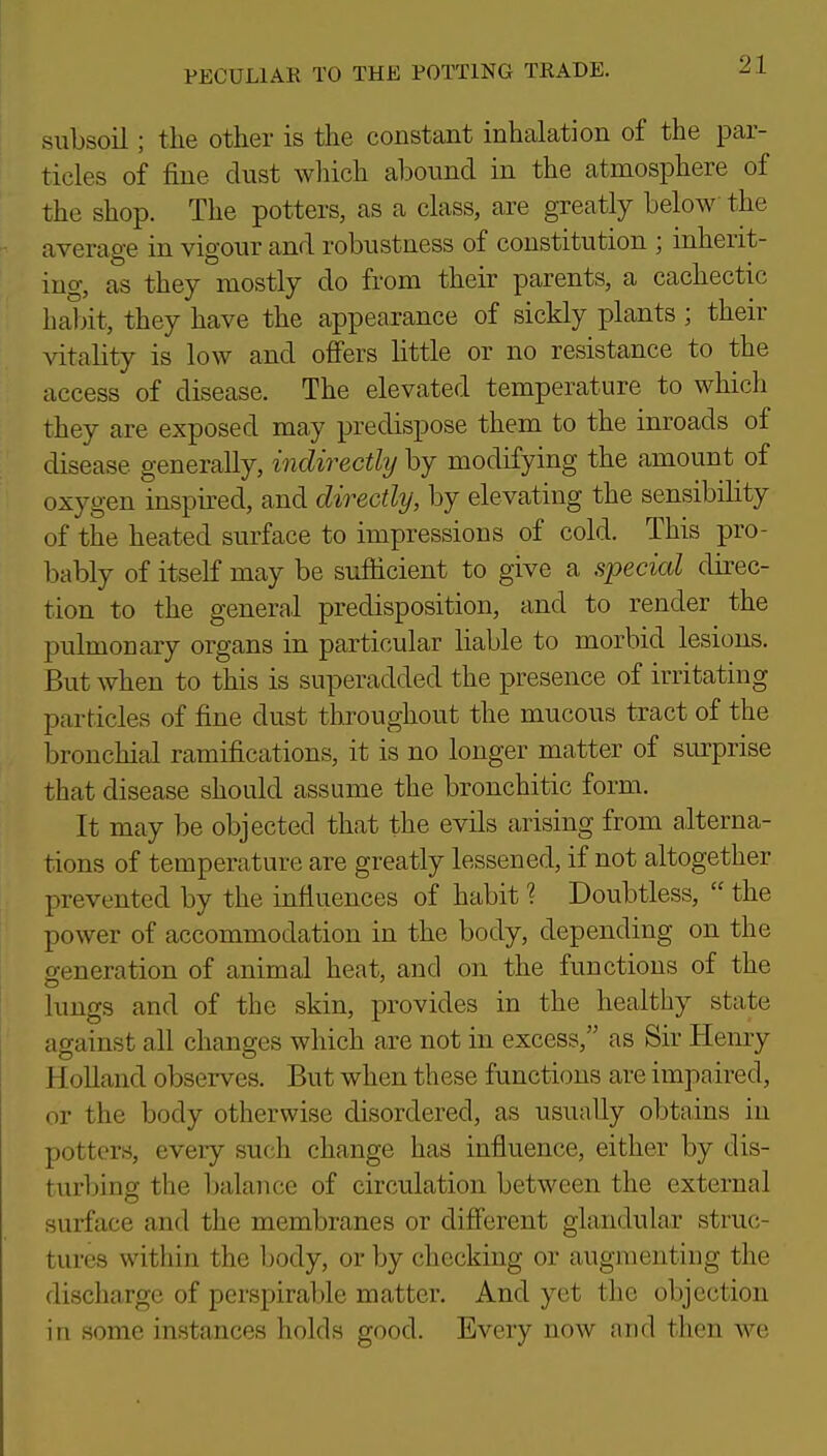 subsoil; the other is the constant inhalation of the par- ticles of fine dust which abound in the atmosphere of the shop. The potters, as a class, are greatly below the average in vigour and robustness of constitution ; inherit- ing, as they mostly do from their parents, a cachectic hal)it, they have the appearance of sickly plants ; their ^dtality is low and offers little or no resistance to the access of disease. The elevated temperature to which they are exposed may predispose them to the inroads of disease generally, indirectlij by modifying the amount of oxygen inspu-ed, and directly, by elevating the sensibility of the heated surface to impressions of cold. This pro- bably of itself may be sufficient to give a special direc- tion to the general predisposition, and to render the pulmonary organs in particular liable to morbid lesions. But when to this is superadded the presence of irritating particles of fine dust throughout the mucous tract of the bronchial ramifications, it is no longer matter of surprise that disease should assume the bronchitic form. It may be objected that the evils arising from alterna- tions of temperature are greatly lessened, if not altogether prevented by the influences of habit ? Doubtless,  the power of accommodation in the body, depending on the generation of animal heat, and on the functions of the lungs and of the skin, provides in the healtliy state against all changes which are not in excess, as Sir Henry Holland observes. But when these functions are impaired, or the body otherwise disordered, as usually obtains in potters, every such change has influence, either by dis- turljing the balance of circulation between the external surface and the membranes or different glandular struc- tures within the body, or by checking or augmenting the discharge of persj)irable matter. And yet the objection in some instances holds good. Every now and then we