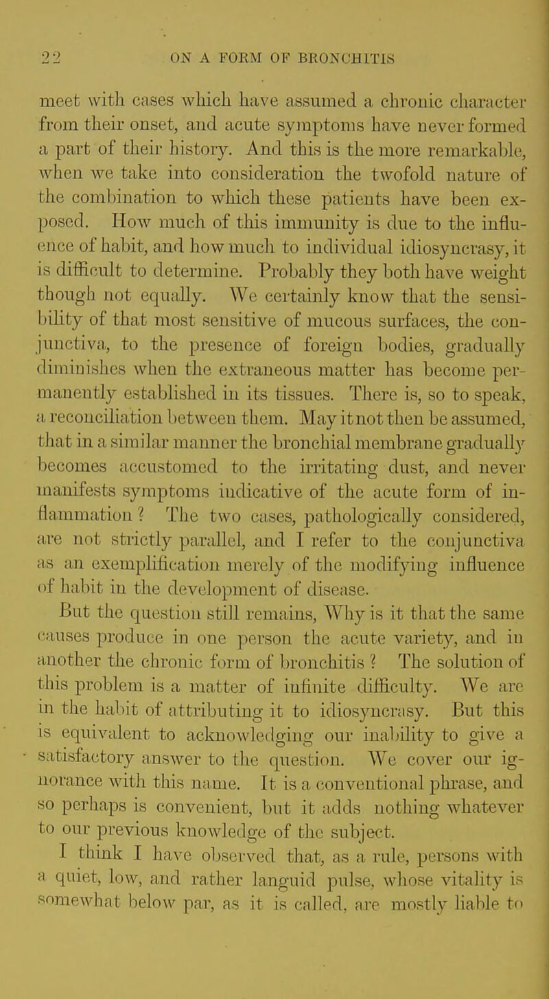 meet witli cases which have assumed a chronic character from their onset, and acute symptoms have never formed a part of their history. And this is the more remarkable, when we take into consideration the twofokl nature of the combination to which these patients have been ex- posed. How much of tliis immunity is due to the influ- ence of habit, and how much to individual idiosyncrasy, it is difficult to determine. Probably they both have weight though not equally. We certainly know that the sensi- bility of that most sensitive of mucous surfaces, the con- junctiva, to the presence of foreign bodies, gradually diminishes when the extraneous matter has become per- manently established in its tissues. There is, so to speak, a reconciliation between them. May itnot then be assumed, that in a similar maimer the bronchial membrane gradually becomes accustomed to the irritating dust, and never manifests symptoms indicative of the acute form of in- flammation ? The two cases, pathologically considered, are not strictly parallel, and I refer to the conjunctiva as an exemplification merely of the modifying influence of habit in the development of disease. But the question still remains, Why is it that the same (.'auses produce in one person the acute variety, and in another the chronic form of bronchitis ? The solution of this problem is a matter of infinite difficulty. We arc in the habit of attributing it to idiosyncrasy. But this is equivalent to acknowledging our inability to give a satisfactory answer to the question. We cover our ig- norance with this name. It is a conventional phrase, and so perhaps is convenient, but it adds nothing whatever to our previous knowledge of the subject. I think I have ol)Scrved that, as a rule, persons with a quiet, low, and rather languid pulse, wliose vitality is somewhat below par, as it is called, axe mostly fiable to