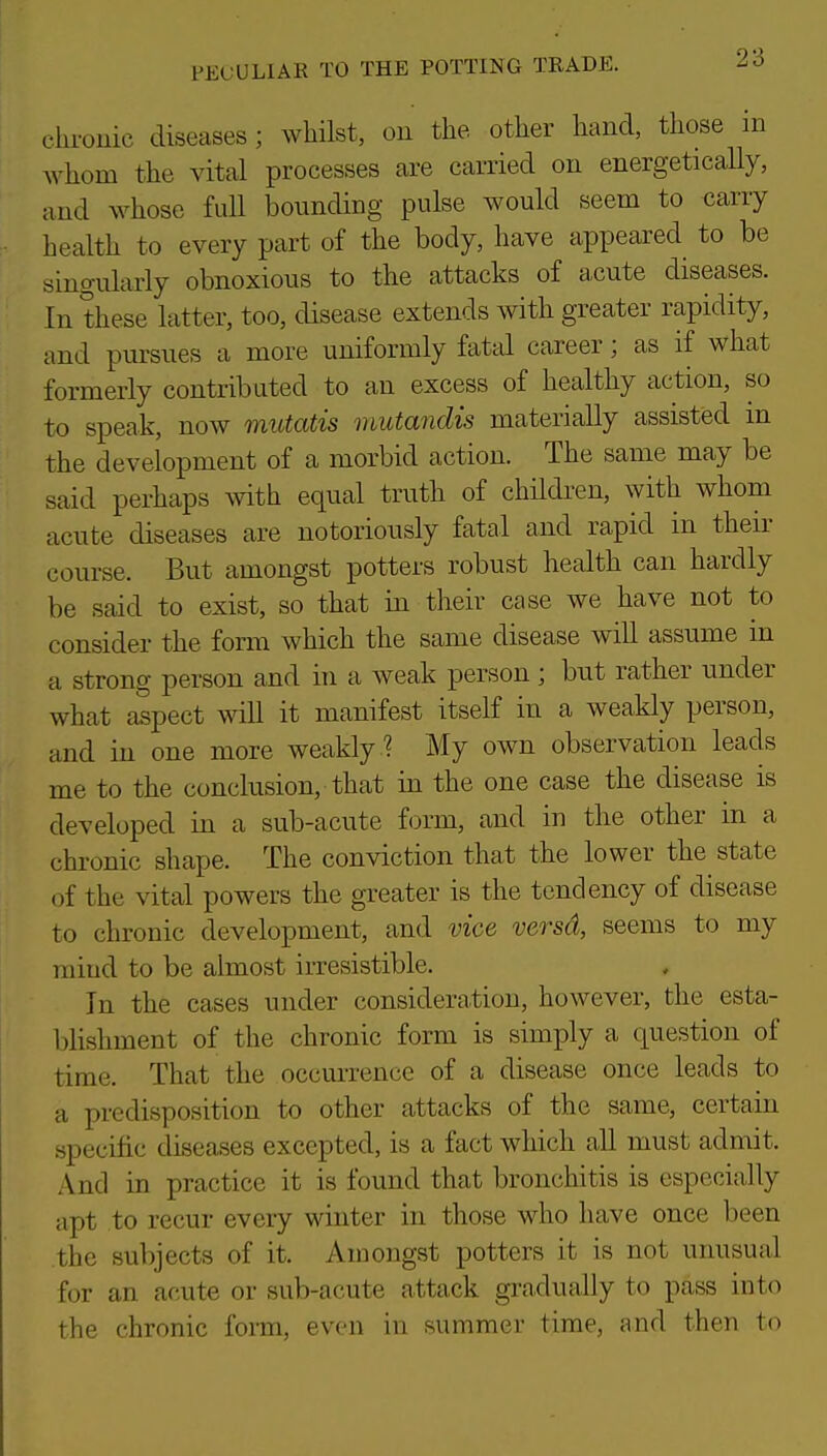 cln-ouic diseases; whilst, on the other hand, those m whom the vital processes are carried on energetically, and whose full bounding pulse would seem to carry health to every part of the body, have appeared to be singidarly obnoxious to the attacks of acute diseases. In these latter, too, disease extends with greater rapidity, and pursues a more uniformly fatal career; as if what formerly contributed to an excess of healthy action, so to speak, now mutatis mutandis materially assisted m the development of a morbid action. The same may be said perhaps with equal truth of children, with whom acute diseases are notoriously fatal and rapid in their course. But amongst potters robust health can hardly be said to exist, so that in their case we have not to consider the form which the same disease will assume in a strong person and in a weak person ; but rather under what aspect will it manifest itself in a weakly person, and in one more weakly ? My own observation leads me to the conclusion, that in the one case the disease is developed in a sub-acute form, and in the other in a chronic shape. The conviction that the lower the state of the vital powers the greater is the tendency of disease to chronic development, and vice versd, seems to my mind to be almost irresistible. In the cases under consideration, however, the esta- blishment of the chronic form is simply a question of time. That the occurrence of a disease once leads to a predisposition to other attacks of the same, certain specific diseases excepted, is a fact which all must admit. And in practice it is found that bronchitis is especially apt to recur every winter in those who have once been the subjects of it. Amongst potters it is not unusual for an acute or sub-acute attack gradually to pass into the chronic forai, even in summer time, and then to