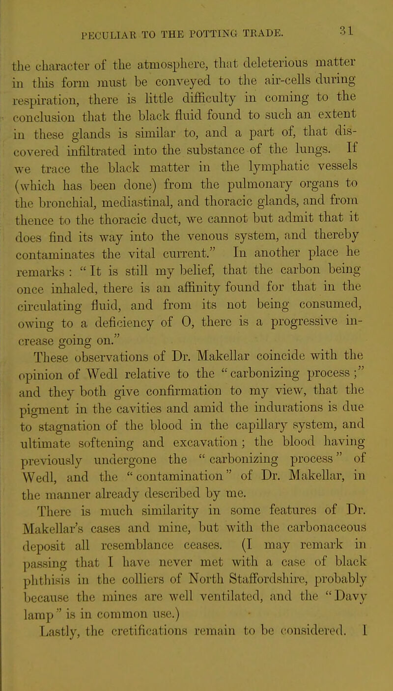 the character of the atmosphere, that deleterious matter in this form must be conveyed to the air-cells during respiration, there is little difficulty in coming to the conclusion that the black fluid found to such an extent in these glands is similar to, and a part of, that dis- covered infiltrated into the substance of the lungs. If we trace the black matter in the lymphatic vessels (which has been done) from the pulmonary organs to the bronchial, mediastinal, and thoracic glands, and from thence to the thoracic duct, we cannot but admit that it does find its way into the venous system, and thereby contaminates the vital current. In another place he remarks :  It is stiU my l^elief, that the carbon being once inhaled, there is an affinity found for that in the circulating fluid, and from its not being consumed, owing to a deficiency of 0, there is a progressive in- crease going on. These observations of Dr. Makellar coincide with the opinion of Wedl relative to the carbonizing process; and they both give confirmation to my view, that the pigment in the cavities and amid the indurations is due to stagnation of the blood in the capillary system, and ultimate softening and excavation; the blood having previously undergone the  carbonizing process of Wedl, and the  contamination of Dr. Makellar, in the manner akeady described by me. There is much similarity in some features of Dr. Makellar's cases and mine, but with the carbonaceous deposit all resemblance ceases. (I may remark in passing that I have never met with a case of black phthisis in the coUiers of North Stafiordshire, probably because the mines are well ventilated, and the Davy lamp  is in common use.) Lastly, the cretifications remain to be considered. I