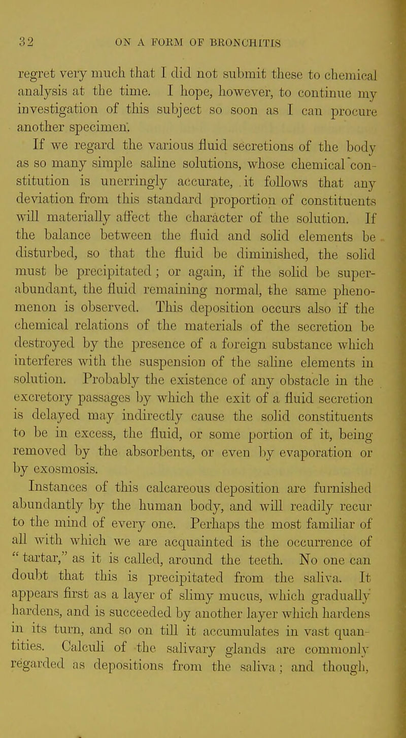 regret very much that I did not submit these to chemical analysis at the time. I hope, however, to continue my investigation of this subject so soon as I can procure another specimen'. If we regard the various fluid secretions of the body as so many simple saline solutions, whose chemicarcon- stitution is unerringly accurate, it follows that any deviation from this standard proportion of constituents will materially affect the character of the solution. If the balance between the fluid and solid elements be disturbed, so that the fluid be diminished, the sohd must be precipitated; or again, if the solid be super- abundant, the fluid remaining normal, the same pheno- menon is observed. This deposition occurs also if the chemical relations of the materials of the secretion be destroyed by the presence of a foreign substance which interferes with the suspension of the saline elements in solution. Probably the existence of any obstacle in the excretory passages by which the exit of a fluid secretion is delayed may indirectly cause the solid constituents to be in excess, the fluid, or some portion of it, being removed by the absorbents, or even hj evaporation or by exosmosis. Instances of this calcareous deposition are furnished abundantly by the human body, and will readily recur to the mind of every one. Perhaps the most familiar of all with which we are acquainted is the occurrence of  tartar, as it is called, around the teeth. No one can doubt that this is precipitated from the sahva. It appears first as a layer of slimy mucus, which gradually hardens, and is succeeded by another layer which hardens in its turn, and so on till it accumulates in vast quan- tities. Calculi of the salivary glands are commonly regarded as depositions from the saliva; and though,