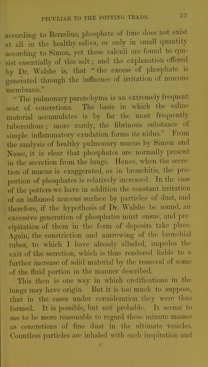 according to Berzelins, phosphate of lime does not exist at all in the healthy saliva, or only in small quantity according to Simon, yet these calculi are found to con- sist essentially of this salt; and the explanation offered by Dr. Walshe is, that the excess of phosphate is generated through the influence of irritation of mucous membrane.  The pulmonary parenchyma is an extremely frequent seat of concretions. The basis in which the saline material accumulates is by far the most frequently tuberculous; more rarely, the fibrinous sul)stance of simple inflammatory exudation forms its nidus. From the analysis of healthy pulmonary mucus by Simon and Nasse, it is clear that phosphates are normally present in the secretion from the lungs. Hence, when the secre- tion of mucus is exaggerated, as in bronchitis, the pro- portion of phosphates is relatively increased. In the case of the potters we have in addition the constant irritation of an inflamed mucous surface by particles of dust, and therefore, if the hypothesis of Dr. Walshe be sound, an excessive generation of phosphates must ensue, and pre- cipitation of them in the form of deposits take place. Again, the constriction and narrowing of the bronchial tubes, to which I have already alluded, impedes the exit of the secretion, which is thus rendered liable to a further increase of solid material by the removal of some of the fluid portion in the manner described. This then is one way in which cretifications in the luDgs may have origin. But it is too much to suppose, that in the cases under consideration they were thus formed. It is possible, but not probable. It seems to me to be more reasonable to regard these minute masses as concretions of fine dust in the ultimate vesicles. Countless particles are inhaled with each inspiration and 0