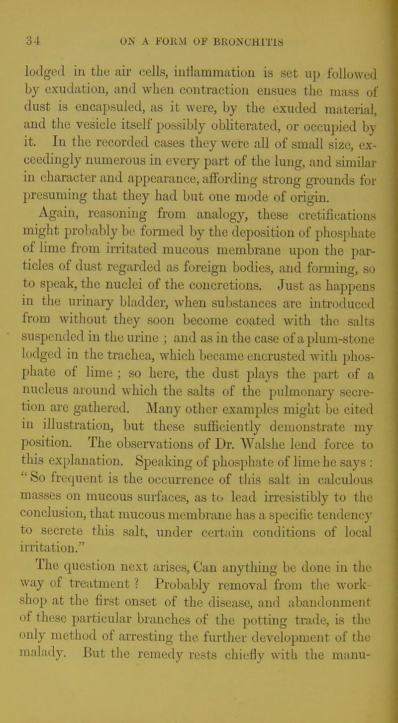 lodged in the air cells, inflammation is set up followed by exudation, and when contraction ensues the mass of dust is encapsuled, as it were, by the exuded material, and the vesicle itself possibly obliterated, or occupied by it. In the recorded cases they were all of small size, ex- ceedingly numerous in every part of the lung, and similar in character and appearance, affording strong grounds for presuming that they had but one mode of origin. Again, reasoning from analogy, these cretifications might probably be formed by the deposition of phosphate of lime from irritated mucous membrane upon the par- ticles of dust regarded as foreign bodies, and forming, so to speak, the nuclei of the concretions. Just as happens in the urinary bladder, when substances are introduced from without they soon become coated with the salts suspended in the urine ; and as in the case of a plum-stone lodged in the trachea, which became encrusted with phos- phate of lime ; so here, the dust plays the part of a nucleus around which the salts of the pulmonary secre- tion are gathered. Many other examples might be cited in illustration, but these sufficiently demonstrate my position. The observations of Dr. Walshe lend force to this explanation. Speaking of phosphate of lime he s&js :  So frequent is the occurrence of this salt in calculous masses on mucous surfaces, as to lead irresistibly to the conclusion, that mucous membrane has a specific tendency to secrete this salt, under certain conditions of local irritation. The question next arises, Can anything be done in the way of treatment ? Probably removal from tlie work- shop at the first onset of the disease, and abandonment of these particular branches of the potting trade, is the only method of arresting the further development of the malady. But the remedy rests chiefly with the manu-