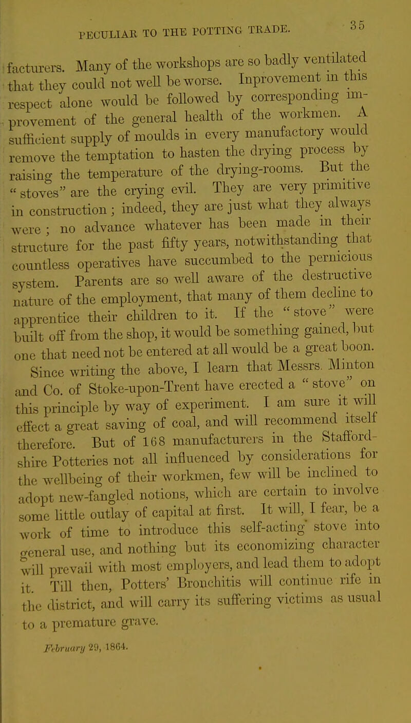 facturers. Many of the workshops are so badly ventilated that they could not weU be worse. Inprovement m this respect alone would be followed by corresponding im- provement of the general health of the workmen. A sufficient supply of moulds in every manufactory would remove the temptation to hasten the drying process by raising the temperature of the drying-rooms. But the  stoves are the crying e^dl. They are very primitive in construction; indeed, they are just what they always were • no advance whatever has been made m then- structure for the past fifty years, notwithstanding that countless operatives have succumbed to the pernicious system Parents are so weU aware of the destructive nature of the employment, that many of them decHne to apprentice their children to it. If the stove were built off from the shop, it would be something gained, but one that need not be entered at all would be a great boon. Since writing the above, I learn that Messrs. Minton and Co of Stoke-upon-Trent have erected a  stove on this principle by way of experiment. I am sure it will effect a great saving of coal, and will recommend itse ± therefore. But of 168 manufacturers in the Stafford- shire Potteries not all influenced by considerations for the wellbeing of their workmen, few will be inclined to adopt new-fangled notions, which are certain to involve some little outlay of capital at first. It will, I fear, be a work of time to introduce this self-acting stove into general use, and nothing but its economizing character will prevail with most employers, and lead them to adopt it Till then. Potters' Bronchitis will continue rife m the district, and will carry its suffering victims as usual to a premature grave. Fthruary 29, 1864.