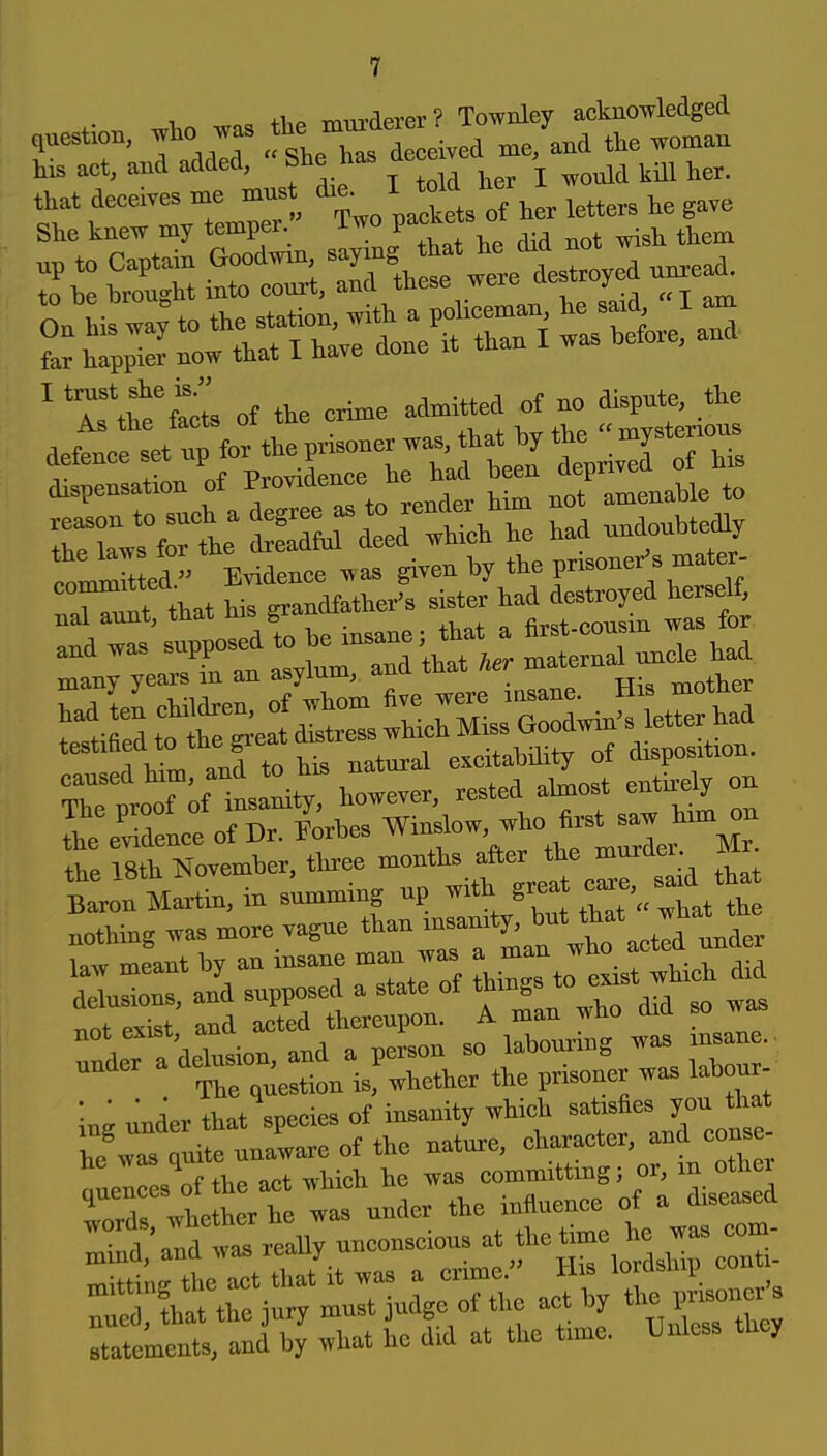 4.1.^ -mnrrlprer? Townley acknowledged questioD, who was T^l' ^i^ej me/aud the woman his act, and added, She has ^^^-^ ■ ^er. that deceives me mns ^^^/ Xs of h r letters he gave She knew my temper Two P=^^^ ^^^^ : SSS irr;,3\r wteWd nnrea. rLwa^tothe^^tio^w^^^^^^^^^^ far happier now that i have aone ^ T'tte of the crime admitted of no dispute, the dispensation of ^^^, „ not amenable to rrrL^ S^^h h^ had nnd« loLmH ed  Evidence w as given by the prisoner's mater- Xt^t that his grandfathers sister ha«yed h^^^ :i;;rri^:;~;hrj ^^n.h. rtHe:f-ztHe:Hi^^^^^^^^ r:efM; his natural <^f^^^ ThP nroof of insanity, however, rested ahnost entirely on SrSnceof Dr. lorhes ^inf w, who fat - ^^^^^^^ the 18th Kovemher. three months after the murder m sin Martin, in summing up with grea ^-^.-f^^^^* nothing was more vagae ^^^^^.^'l^t Tint pxist and acted thereupon. A man wno u !L nf the act which he was committmg; or, m othei statements, and by what he did at the time. Unless they