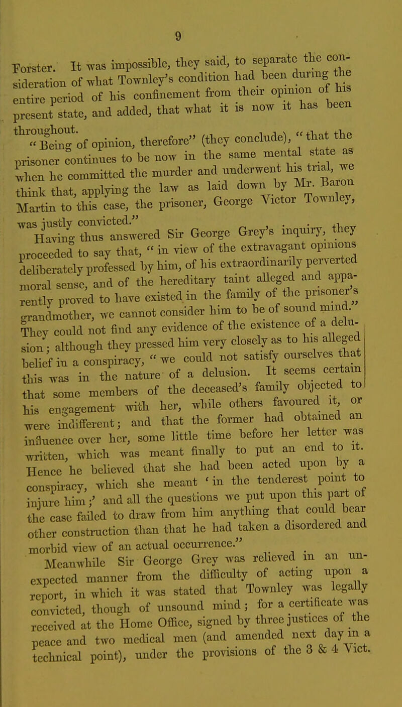 Forster. It ^vas impossible, they said, to separate the con- Ser!L of .hat We/s condition had been dunng ^ entire period of his confinement from their opimon of his and added, that .hat it is now it has been '^ti'ng of opinion, therefore (they conclude), that the prisoner continues to be now in the same mental sta e as Ihen he committed the mm^der and underwent his tnal, we that, applying the law as laid ^own by ^^^^^^ Maitin to this case, the prisoner, George Victor Towniey, ^y::^rt^— Sir George Grey's in.uiiy, they proceeded to say that,  in view of the extravagant opinions Serately professed by him, of his extraordinardy peiW loral sense, and of the hereditary taint alleged and appa- Pvoved to have existed in the family of the pr« s Indmother, we cannot consider him to be of sound mind They could not find any evidence of the existence of a delu- sion; although they pressed him very closely as to his alleged bellf in a conspiracy, we could not satisfy ourselves that wa. in the nature of a delusion. It seems certain that some members of the deceased's family objected to Ms engagement with her, while others favoured it or .vere iScWerent; and that the former had obtained an rnfluenee over her, some little time before her letter was .vritten, which was meant finalfy to put an end to it Hence he believed that she had been acted upon by a conspii-acy, which she meant ' in the tenderest point to iniure himand all the questions we put upon this part ot the case faHed to draw from him anything that could bear other consti-uction than that he had taken a disordered and morbid view of an actual occun-ence. Meanwhile Sir George Grey was relieved m an un- expected manner from the difficulty of actmg upon a report, in which it was stated that Townley was legally convicted, though of unsound mind; for a certificate was received at the Home Office, signed by three justices of the peace and two medical men (and amended next day m a technical point), under the provisions of the 3 & 4 Vict.