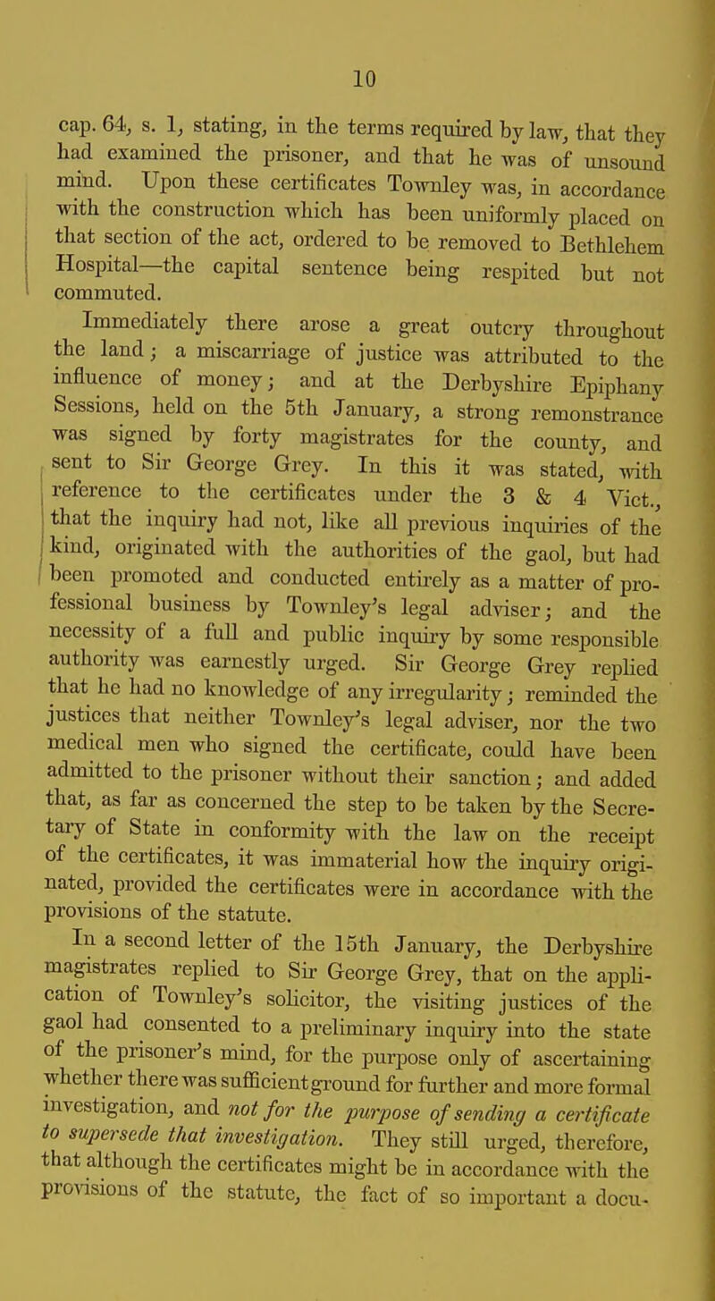 cap. 64, s. 1, stating, in the terms required by law, that they had examined the prisoner, and that he was of unsound mind. Upon these certificates Townley was, in accordance with the construction which has been uniformly placed on that section of the act, ordered to be removed to Bethlehem Hospital—the capital sentence being respited but not commuted. Immediately there arose a great outciy throughout the land; a miscarriage of justice was attributed to the influence of money; and at the Derbyshire Epiphany Sessions, held on the 5th January, a strong remonstrance was signed by forty magistrates for the county, and sent to Sir George Grey. In this it was stated, with reference to the certificates under the 3 & 4 Vict., that the inquiry had not, like all previous inquiries of the ^ kind, originated with the authorities of the gaol, but had I been promoted and conducted entirely as a matter of pro- fessional business by Townley's legal adviser; and the necessity of a foU and public inquiry by some responsible authority was earnestly urged. Sir George Grey rephed that he had no knowledge of any irregularity j reminded the justices that neither Townley's legal adviser, nor the two medical men who signed the certificate, could have been admitted to the prisoner without their sanction; and added that, as far as concerned the step to be taken by the Secre- taiy of State in conformity with the law on the receipt of the certificates, it was immaterial how the inquiry origi- nated, provided the certificates were in accordance with the provisions of the statute. In a second letter of the 15th January, the Derbyshire magistrates replied to Sir George Grey, that on the appH- cation of Townley's soHcitor, the visiting justices of the gaol had consented to a preliminary inquiry into the state of the prisoner's mind, for the purpose only of ascertaining whether there was sufficient gi-ound for further and more formal investigation, and not for the purpose of sending a certificate to supersede that investigation. They still urged, therefore, that although the certificates might be in accordance with the provisions of the statute, the fact of so important a docu-