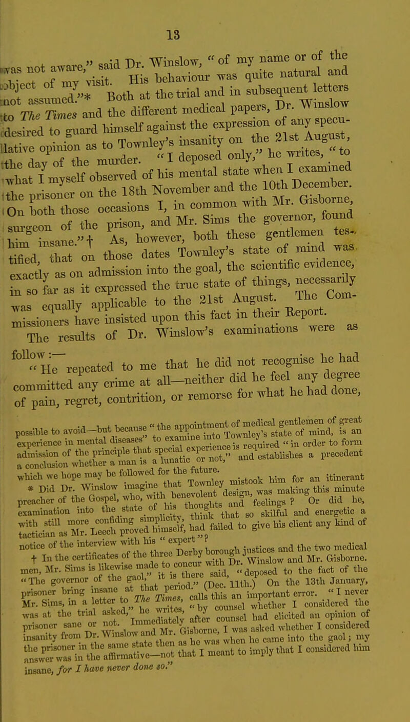 >j -J -n^ W^Tislnw  of my name or of tlie TrlfT;Cir His^ .as Ue naW and '^iJ^^'^o^ at t.et.al and in —; tto The Times and the different medieal papers ^^^^^^^^ .desired to guard himself against the expression of native opinion as to Townley's msamtj o-'^'^^'^f^^^^^^ -the day of the mm-der. I deposed only, he writes, to 'hat /myself observed of his mental ^^^ ,the prisoner on the 18th November and ^^^^ l^^J^^^^rne .On both those occasions I, in common with Mr. C^isborne ?™ of the prison, and Mr. Sims the governor, found W insane n As, however, both these gentlemen tes. ti^ed Zt ol thoJe dates Townley's state of mind was. lactly as on admission into the goal, the scientific evidence Tso far as it expressed the true state of things, necessar^y ^as equaUy appHcable to the 21st August. The Com- missioners have insisted upon this fact in their Report. The results of Dr. WinsloVs examinations were as He repeated to me that he did not recognise he had committed any crime at all-neither did ^el ^^^^^^^^^ of pain, regret, contrition, or remorse for what he had done, experience in mental diseases to ^^^^f^^^^^i^f^/J^ed in order to form admission of the principle that «P««^ .f P^^'^Xstablishes a precedent a conclusion whether a man is ^ .hichwehopemay hefonowedfor he futo. * Did Dr. Winslow imagme that Tow^l^y f^^^ ^^^^^ preacher of the Gospel, who. with ben^^^^^^^^^^^ Lamination into t^^^^,.^^^^^^so skilful and energetic a Jn,Mr.Simsishkewisemade^^^^^^^^^^^ ,,,, „f the .■The governor of the gao '^.JSir.C ilth.) On the 13th January, prisoner bring insane *f ^^^^^^^^^ an important error. « I never Mr. Sims, in a letter The Times, cms i considered the ,,,, the trial -^ed,'-^e wr^^^^^ by coun^^ ^^^^ prisoner sane or not. ^''7'''''^.. , t ^^UA whether I considered Lanity from T>;-^^'^^^j/,;^^^^^ vien h came into the gaol, my i^t^aSl ttiVmeant to imply that I considered him insane, for I have never done so.
