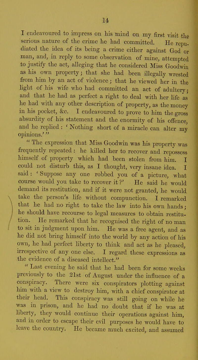 I endeavoured to impress on his mind on my first visit the serious nature of the crime he had committed. He repu- diated the idea of its being a crime either against God or man, and, in reply to some observation of mine, attempted to justify the act, alleging that he considered Miss Goodwdn as his own property; that she had been illegally wrested from him by an act of violence; that he viewed her in the light of his wife who had committed an act of adultery j and that he had as perfect a right to deal with her life as he had with any other description of property, as the money in his pocket, &c. I endeavoured to prove to him the gross absurdity of his statement and the enormity of his offence, and he replied : ' Nothing short of a miracle can alter my opinions/   The expression that Miss Goodwin was his property was frequently repeated : he killed her to recover and repossess himself of property which had been stolen from him. I could not disturb this, as I thought, very insane idea. I said: ' Suppose any one robbed you of a picture, what course would you take to recover it V He said he would demand its restitution, and if it were not granted, he would take the person's life without compunction. I remarked that he had no right to take the law into his own hands; he should have recourse to legal measures to obtain restitu- tion. He remarked that he recognised the right of no man to sit in judgment upon him. He was a free agent, and as he did not bring himself into the world by any action of his own, he had perfect liberty to think and act as he pleased, irrespective of any one else. I regard these expressions as the evidence of a diseased intellect.  Last evening he said that he had been for some weeks previously to the 21st of August under the influence of a conspiracy. There were six conspirators plotting against hina with a view to destroy him, with a chief conspirator at their head. This conspiracy was still going on while he was in prison, and he had no doubt that if he was at liberty, they would continue their operations against him, and in order to escape theii- evil purposes he would have to leave the country. He became much excited, and assumed
