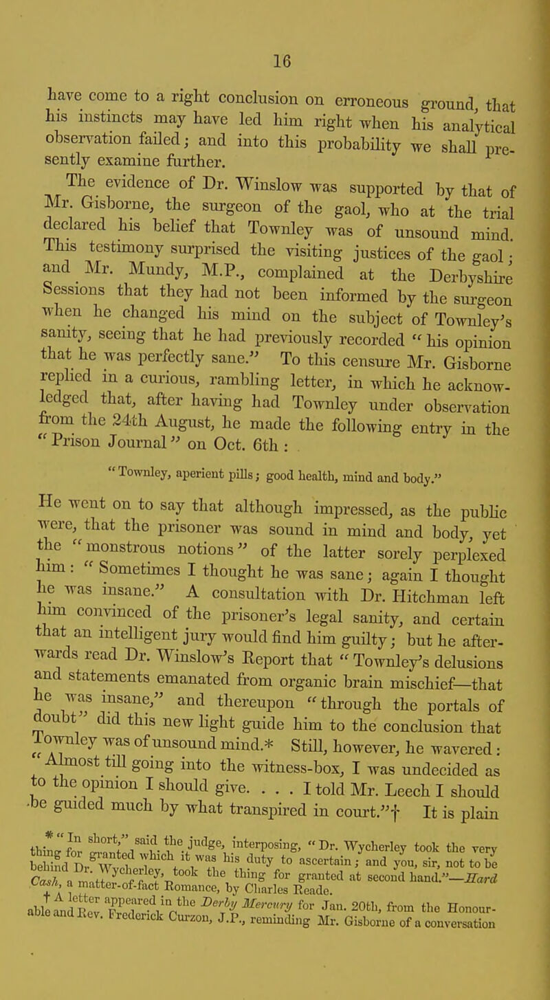 have come to a right conclusion on erroneous ground that his instincts may have led him right Tvhen his analytical observation failed; and into this probability we shaU pre- sently examine farther. The evidence of Dr. Winslow was supported by that of Mr. Gisborne, the surgeon of the gaol, who at the trial declared his belief that Townley was of unsound mind This testimony surprised the visiting justices of the gaol • and Mr. Mundy, M.P., complained at the Derbyshire Sessions that they had not been informed by the sm-geon when he changed his mind on the subject of Townley^s samty, seeing that he had previously recorded his opinion that he was perfectly sane. To this censure Mr. Gisborne replied in a cui-ious, rambling letter, in which he acknow- kdged that, after having had Townley under obsen^ation from the 24th August, he made the following entry in the Prison Journal on Oct. 6th : Townley, aperient pills; good health, mind and body. He went on to say that although impressed, as the public were, that the prisoner was sound in mind and body yet the monstrous notions of the latter sorely perplexed him:  Sometunes I thought he was sane; again I thought he was insane. A consultation with Dr. Hitchman left hun couAanced of the prisoner's legal sanity, and certain that an intelligent jury would find him guilty; but he after- wards read Dr. WinsloVs Report that Townle/s delusions and statements emanated from organic brain mischief—that he was msane, and thereupon through the portals of doubt did this new light guide him to the conclusion that I ownley was of unsound mind.* Still, however, he wavered: Almost tiU going into the witness-box, I was undecided as to the opinion I should give. ... I told Mr. Leech I should •be guided much by what transpired in court.t It is plain thinri 1^^..-''^^^' '■'^t^rposing, Dr. Wycherley took the very EeWnd Dr^Wvf which ,t was his duty to ascertain/and you, sir. not to be a^;H? f'-p** ^'^'^^ g^-^*! '-^t second hand _^arrf + A 1 '''^^■of-f'ict Romance, by Charles Reade. able^idRev ZX.-Vfor Jan. 20th, from the Honour- aoieandliey. Frederick Cm-zon, J.P., reminding Mr. Gisborne of a conversation