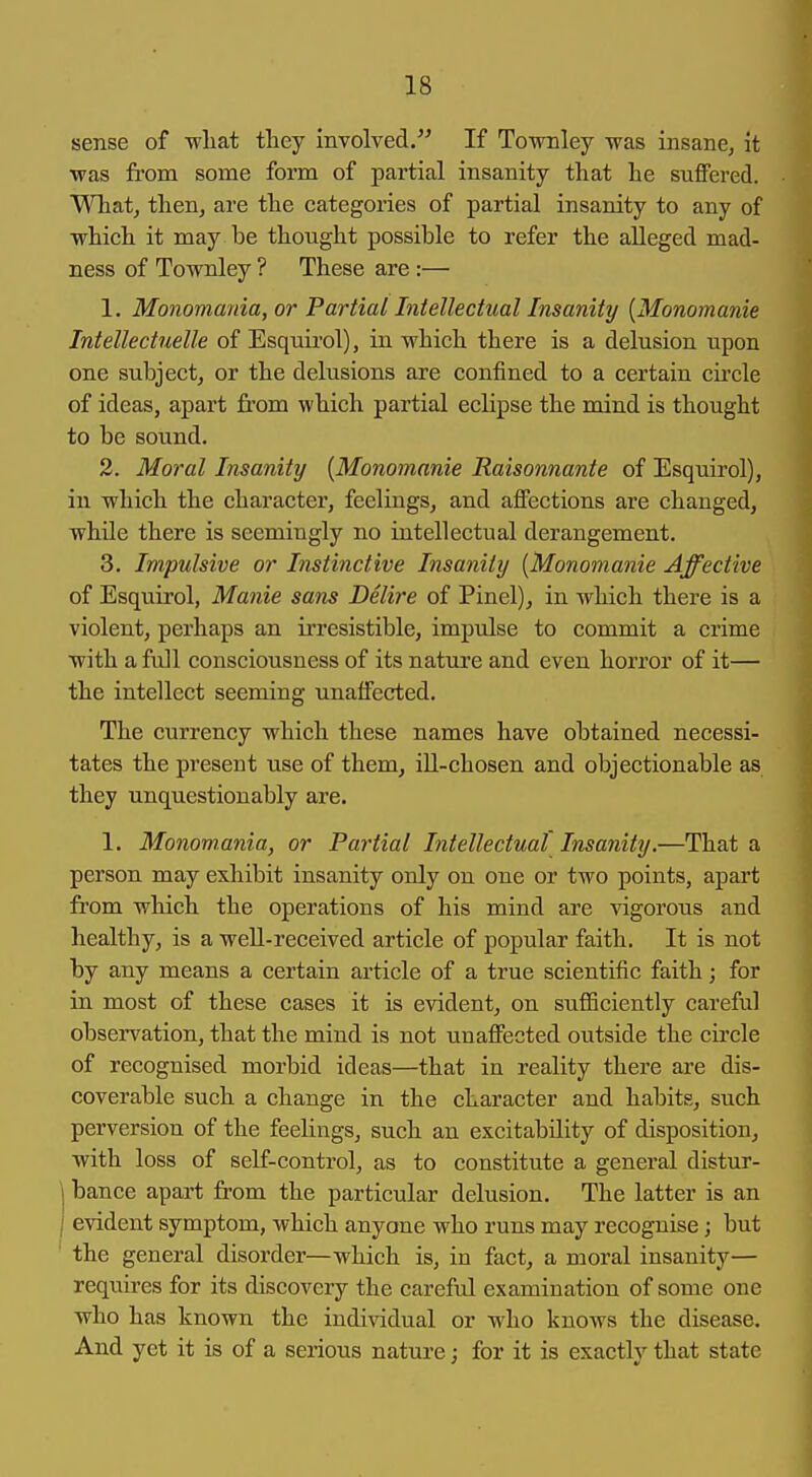sense of -wliat they involved. If Townley was insane, it •was from some form of partial insanity that he suflFered. What, then, are the categories of partial insanity to any of which it may be thought possible to refer the alleged mad- ness of Townley ? These are :— 1. Monomania, or Partial Intellectual Insanity {Monomanie Intellectuelle of Esquirol), in which there is a delusion upon one subject, or the delusions are confined to a certain cu'cle of ideas, apart from which partial eclipse the mind is thought to be sound. 2. Moral Insanity [Monomanie Raisonnante of Esquirol), in which the character, feelings, and affections are changed, while there is seemingly no intellectual derangement. 3. Impulsive or Instinctive Insanity [Monomanie Affective of Esquirol, Manie sans Delire of Pinel), in which there is a violent, perhaps an ii'resistible, impulse to commit a crime with a full consciousness of its nature and even horror of it— the intellect seeming unaffected. The currency which these names have obtained necessi- tates the present use of them, iU-chosen and objectionable as they unquestionably are. 1. Monomania, or Partial Intellectual Insanity.—That a person may exhibit insanity only on one or two points, apart from which the operations of his mind are vigorous and healthy, is a weU-received article of popular faith. It is not by any means a certain article of a true scientific faith; for in most of these cases it is evident, on sufficiently careful observation, that the mind is not unaffected outside the circle of recognised morbid ideas—that in reality there are dis- coverable such a change in the character and habits, such perversion of the feelings, such an excitability of disposition, with loss of self-control, as to constitute a general distur- j banco apart from the particular delusion. The latter is an I evident symptom, which anyone who runs may recognise; but ' the general disorder—which is, in fact, a moral insanity— requires for its discovery the careful examination of some one who has known the individual or who knows the disease. And yet it is of a serious nature; for it is exactly that state