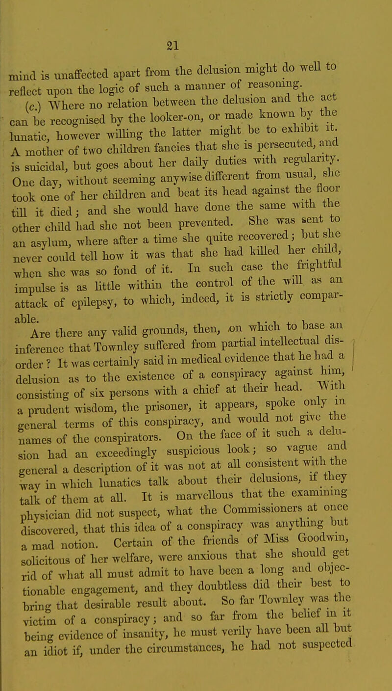 mind is unaffected apart from the delusion might do weU to reflect upon the logic of such a manner of reasomng (c) Where no relation between the delusion and the act can be recognised by the looker-on, or made known by the lunatic, however wilHng the latter might be to cKhibit it A mother of two children fancies that she is persecuted, and is suicidal, but goes about her daily duties with regularity. One day, without seeming anywise different from usual she took one of her chHdren and beat its head agamst the floor till it died; and she would have done the same with the other child had she not been prevented. She was sent to an asylum, where after a time she quite recovered ; but she never could tell how it was that she had killed her child ^hen she waB so fond of it. In such case the frightful impulse is as Uttle within the control of the wiU as an attack of epHepsy, to which, indeed, it is strictly compar- Are there any valid grounds, then, .on which to base an inference thatTownley suffered from partial mtellectual dis- order ? It was certainly said in medical evidence that he had a delusion as to the existence of a conspiracy against him, consisting of six persons with a chief at their head. With a prudent wisdom, the prisoner, it appears, spoke only m general terms of this conspiracy, and would not give the names of the conspirators. On the face of it such a delu- sion had an exceedingly suspicious look; so ^ague and general a description of it was not at all consistent with the tav in which lunatics talk about their delusions, if they talk of them at all. It is marvellous that the exammmg physician did not suspect, what the Commissioners at once discovered, that this idea of a conspiracy was anything but a mad notion. Certain of the friends of Miss Goodwin solicitousof her welfare, were anxious that she should get rid of what all must admit to have been a long and objec- tionable engagement, and they doubtless did their best to bring that desfrable result about. So far Townley was the victim of a conspiracy; and so far from the belief m it being evidence of insanity, he must verily have been all but an idiot if, under the circumstances, he had not suspected