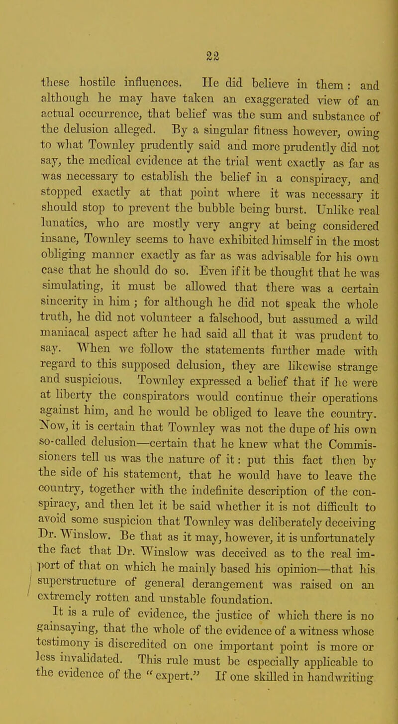 these hostile influences. He did believe in them: and although he may have taken an exaggerated view of an actual occurrence, that belief was the sum and substance of the delusion alleged. By a singular fitness however, owing to what Townley prudently said and more prudently did not say, the medical evidence at the trial went exactly as far as was necessary to establish the belief in a conspiracy, and stopped exactly at that point where it was necessary it should stop to prevent the bubble being burst. Unlike real lunatics, who are mostly very angry at being considered insane, Townley seems to have exhibited himself in the most obliging manner exactly as far as was advisable for his own case that he shotdd do so. Even if it be thought that he was simulating, it must be allowed that there was a certain sincerity in him; for although he did not speak the whole truth, he did not volunteer a falsehood, but assumed a wUd maniacal aspect after he had said all that it was prudent to say. When we follow the statements further made with regard to this supposed delusion, they are likewise strange and suspicious. Townley expressed a behef that if he were at hberty the conspu-ators would continue their operations against him, and he would be obliged to leave the country. Now, it is certain that Townley was not the dupe of his own so-called delusion—certain that he knew what the Commis- sioners tell us was the nature of it: put this fact then by the side of his statement, that he would have to leave the country, together with the indefinite description of the con- spiracy, and then let it be said whether it is not difficult to avoid some suspicion that Townley was deliberately deceiving Dr. Winslow. Be that as it may, however, it is unfortunately the fact that Dr. Winslow was deceived as to the real im- port of that on which he mainly based his opinion—that his superstructure of general derangement was raised on an extremely rotten and unstable foundation. It is a rule of evidence, the justice of which there is no gamsaying, that the whole of the evidence of a witness whose testimony is discredited on one important point is more or less invalidated. This rule must be especially applicable to the evidence of the  expert. If one skilled in handwriting