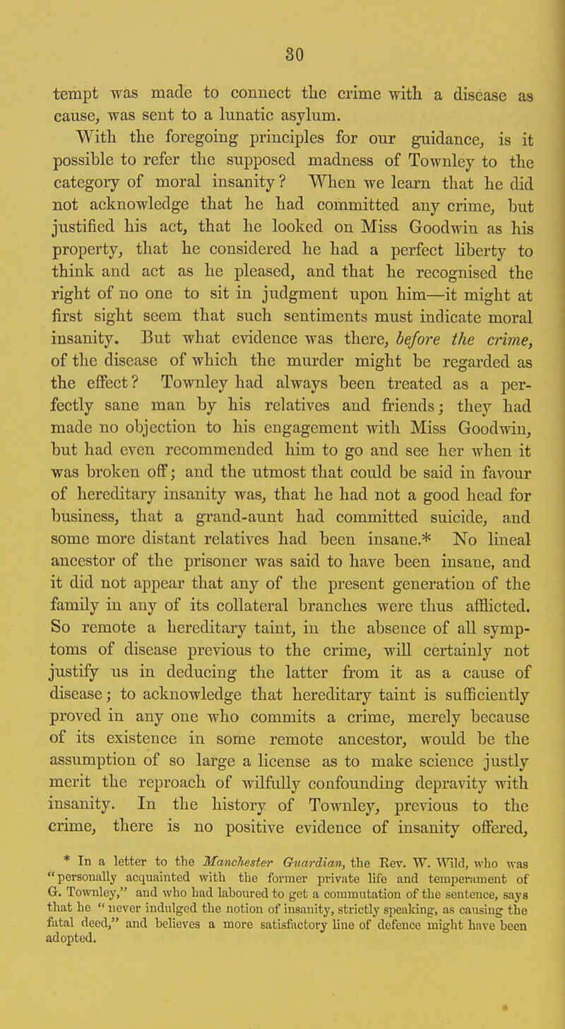 tempt was made to connect tlie crime -with a disease as cause, was sent to a lunatic asylum. With the foregoing principles for our guidance, is it possible to refer the supposed madness of Townley to the category of moral insanity ? When we learn that he did not acknowledge that he had committed any crime, but justified his act, that he looked on Miss Goodwin as his property, that he considered he had a perfect liberty to think and act as he pleased, and that he recognised the right of no one to sit in judgment upon him—it might at first sight seem that such sentiments must indicate moral insanity. But what evidence was there, before the crime, of the disease of which the murder might be regarded as the effect ? Townley had always been treated as a per- fectly sane man by his relatives and Mends; they had made no objection to his engagement with Miss Goodwin, but had even recommended him to go and see her when it was broken off; and the utmost that could be said in favour of hereditary insanity was, that he had not a good head for business, that a grand-aunt had committed suicide, and some more distant relatives had been insane.* No lineal ancestor of the prisoner was said to have been insane, and it did not appear that any of the present generation of the family in any of its collateral branches were thus afflicted. So remote a hereditary taint, in the absence of all symp- toms of disease previous to the crime, will certainly not justify us in deducing the latter from it as a cause of disease; to acknowledge that hereditary taint is sufficiently proved in any one who commits a crime, merely because of its existence in some remote ancestor, would be the assumption of so large a license as to make science justly merit the reproach of wilfully confounding depravity with insanity. In the history of Townley, previous to the crime, there is no positive evidence of insanity offered, * In a letter to the Manchester Guardian, the Rev. W. 'Wild, who was personally acquainted with the former private life and temperament of G. Townley, and who had laboured to get a commutation of the sentence, says that he  never indulged the notion of insanity, strictly speaking, as causing the fatal deed, and believes a more satisfactory lino of defence might have been adopted.