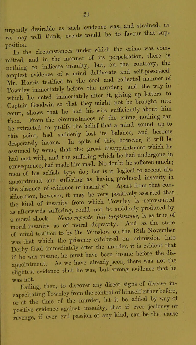tirgently desirable as sucb evidence was, and strained, as y^e may .veU think, events wonld be to favour that sup- InThe circtmistances under ^vhich the crime was com- mitted, and in the manner of its perpetration there is nothing to indicate insanity, but, on the contrary, the amplest evidence of a mind deliberate and self-possessed Mr Harris testified to the cool and coUected manner of Townley immediately before the murder; and the way m which he acted immediately after it, giving up letters to Captain Goodwin so that they might not be brought into court, shows that he had his wits sufficiently about him then From the circumstances of the crime, nothmg can be extracted to justify the belief that a mind soimd up to this point, had suddenly lost its balance, and become desperately insane. In spite of this, however it will be assximed by some, that the great disappointment which he had met with, and the suffering which he had undergone m consequence, had made him mad. No doubt he sulFered much; men of his selfish type do; but is it logical to accept dis- appointment and suffering as having produced msanity m the absence of evidence of insanity ? Apart from that con- sideration, however, it may be very positively asserted that the kind of insanity from which Townley is represented as afterwards suffering, could not be suddenly produced by a moral shock. Nemo repente fuit turpissimus, is as true ot moral insanity as of moral depravity. And as the state of mind testified to by Dr. Winslow on the 18th November was that which the prisoner exliibited on admission into Derby Gaol immediately after the murder, it is evident that if he was insane, he must have been insane before the dis- appointment. As we have already^seen, there was not the slightest evidence that he was, but strong evidence that he was not. , Faihng, then, to discover any direct signs of disease in- capacitating Townley from the control of himself either before or at the time of the murder, let it be added by way of positive evidence against insanity, that if ever jealousy or revcn«-e, if ever evil passion of any kind, can be the cause
