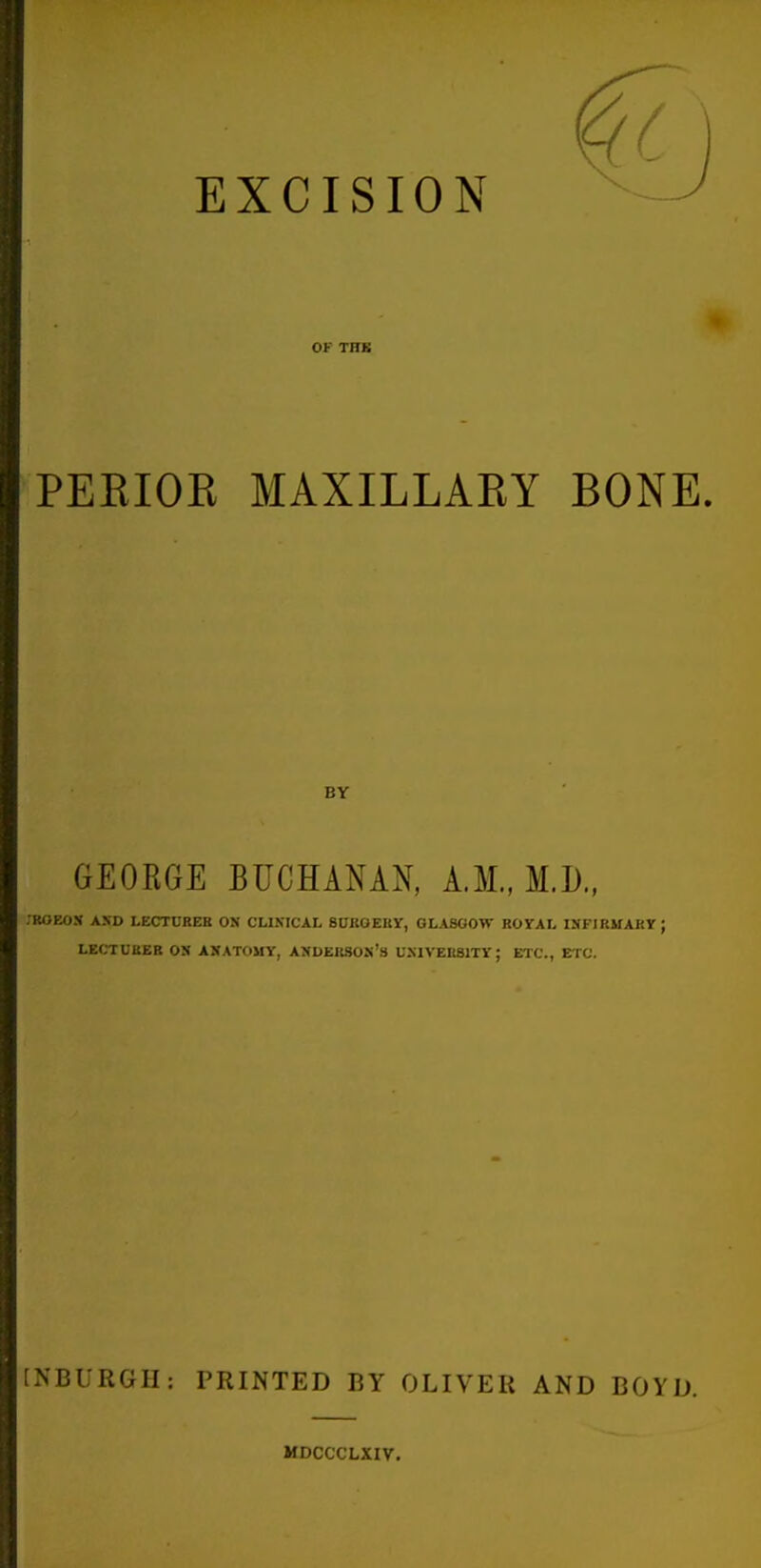 EXCISION OF THK PERIOR MAXILLAEY BY GEORGE BUCHANAN, A.M., M.D., -ROEOX AND LECrnRER ON CLISICAL SURGERY, GLASGOW ROrAL ISFIRMAKT ; LECTUBEB ON ANATOMY, ANDERSOS's US1VEH81TY; ETC., ETC. [NBURGH: PRINTED BY OLIVER AND BOYD. MDCCCLXIV.