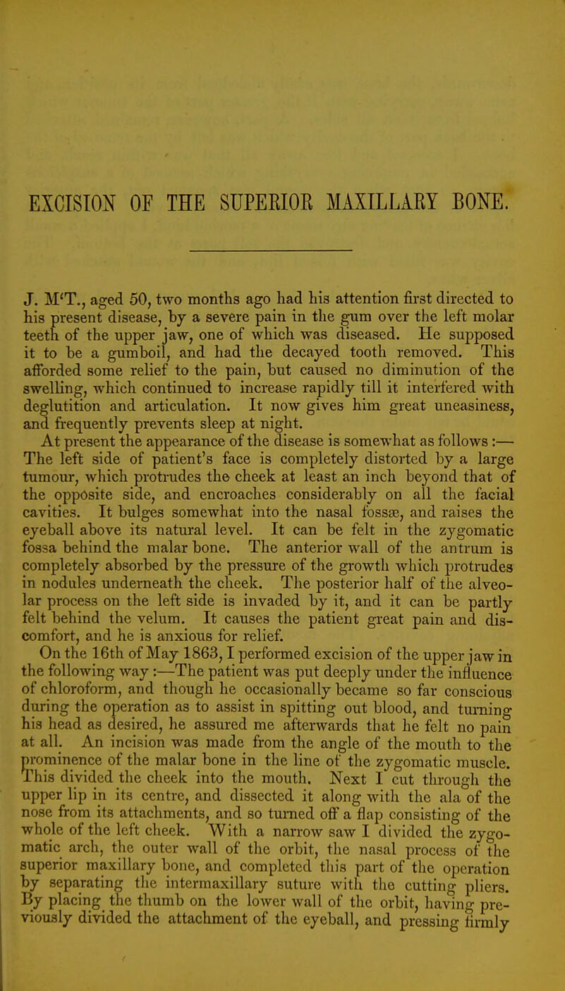 EXCISION OF THE SUPEKIOR MAXILLARY BONE. J. M'T., aged 50, two months ago had his attention first directed to his present disease, by a severe pain in the gura over the left molar teeth of the upper jaw, one of which was diseased. He supposed it to be a gumboil, and had the decayed tooth removed. This afforded some relief to the pain, but caused no diminution of the swelling, which continued to increase rapidly till it interfered Avith deglutition and articulation. It now gives him great uneasiness, and firequently prevents sleep at night. At present the appearance of the disease is somewhat as follows :— The left side of patient's face is completely distorted by a large tumour, which protrudes the cheek at least an inch beyond that of the opposite side, and encroaches considerably on all the facial cavities. It bulges somewhat into the nasal fbssje, and raises the eyeball above its natural level. It can be felt in the zygomatic fossa behind the malar bone. The anterior wall of the antrum is completely absorbed by the pressure of the growth which protrudes in nodules underneath the cheek. The posterior half of the alveo- lar process on the left side is invaded by it, and it can be partly felt behind the velum. It causes the patient great pain and dis- comfort, and he is anxious for relief. On the 16th of May 1863,1 performed excision of the upper jaw in the following way:—The patient was put deeply under the influence of chloroform, and though he occasionally became so far conscious during the operation as to assist in spitting out blood, and turning his head as desired, he assured me afterwards that he felt no pain at all. An incision was made from the angle of the mouth to the prominence of the malar bone in the line of the zygomatic muscle. This divided tlie cheek into the mouth. Next I cut through the upper lip in its centre, and dissected it along witli the ala of the nose from its attachments, and so turned off a flap consisting of the whole of the left cheek. With a narrow saw I divided the zygo- matic arch, the outer wall of the orbit, tlie nasal process of the superior maxillary bone, and completed this part of the operation by separating tlie intermaxillary suture with the cutting pliers. By placing the thumb on the lower wall of the orbit, having pre- viously divided the attachment of the eyeball, and pressing lirmly