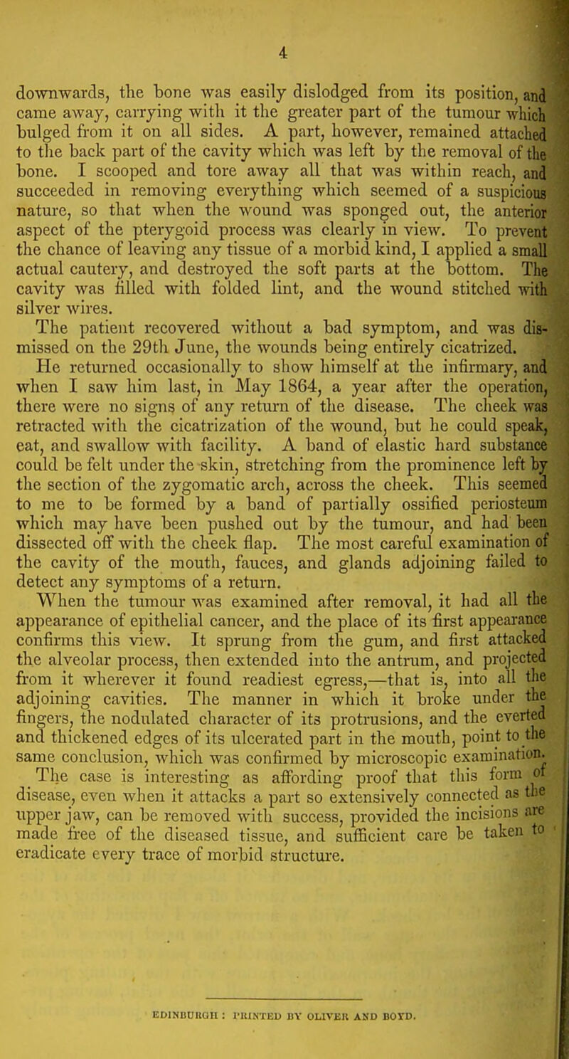 4 downwards, the bone was easily dislodged from its position, and came away, carrying with it the greater part of the tumour which bulged from it on all sides. A part, however, remained attached to the back part of the cavity which was left by the removal of the bone. I scooped and tore away all that was within reach, and succeeded in removing everything which seemed of a suspicious nature, so that when the wound was sponged out, the anterior aspect of the pterygoid process was clearly in view. To prevent the chance of leaving any tissue of a morbid kind, I applied a small actual cautery, and destroyed the soft parts at the bottom. The cavity was filled with folded lint, and the wound stitched with silver wires. The patient recovered without a bad symptom, and was dis- missed on the 29th June, the wounds being entirely cicatrized. He returned occasionally to show himself at the infirmary, and when I saw him last, in May 1864, a year after the operation, there were no signs of any return of the disease. The cheek was retracted with the cicatrization of the wound, but he could speak, eat, and swallow with facility. A band of elastic hard substance could be felt under the skin, stretching from the prominence left by the section of the zygomatic arch, across the cheek. This seemed to me to be formed by a band of partially ossified periosteum which may have been pushed out by the tumour, and had been dissected off with the cheek flap. The most careful examination of the cavity of the mouth, fauces, and glands adjoining failed to detect any symptoms of a return. When the tumour was examined after removal, it had all the appearance of epithelial cancer, and the place of its first appearance confirms this view. It sprung from the gum, and first attacked the alveolar process, then extended into the antrum, and projected from it wherever it found readiest egress,—that is, into all the adjoining cavities. The manner in which it broke under the fingers, the nodulated character of its protrusions, and the everted and thickened edges of its ulcerated part in the mouth, point to the same conclusion, which was confirmed by microscopic examination. _ The case is interesting as affording proof that this form oi disease, even when it attacks a part so extensively connected as the upper jaw, can be removed with success, provided the incisions are made free of the diseased tissue, and sufficient care be taken to eradicate every trace of morbid structure. EDlNODItOH : I'KINTED BY OLIVER AND BOTD.