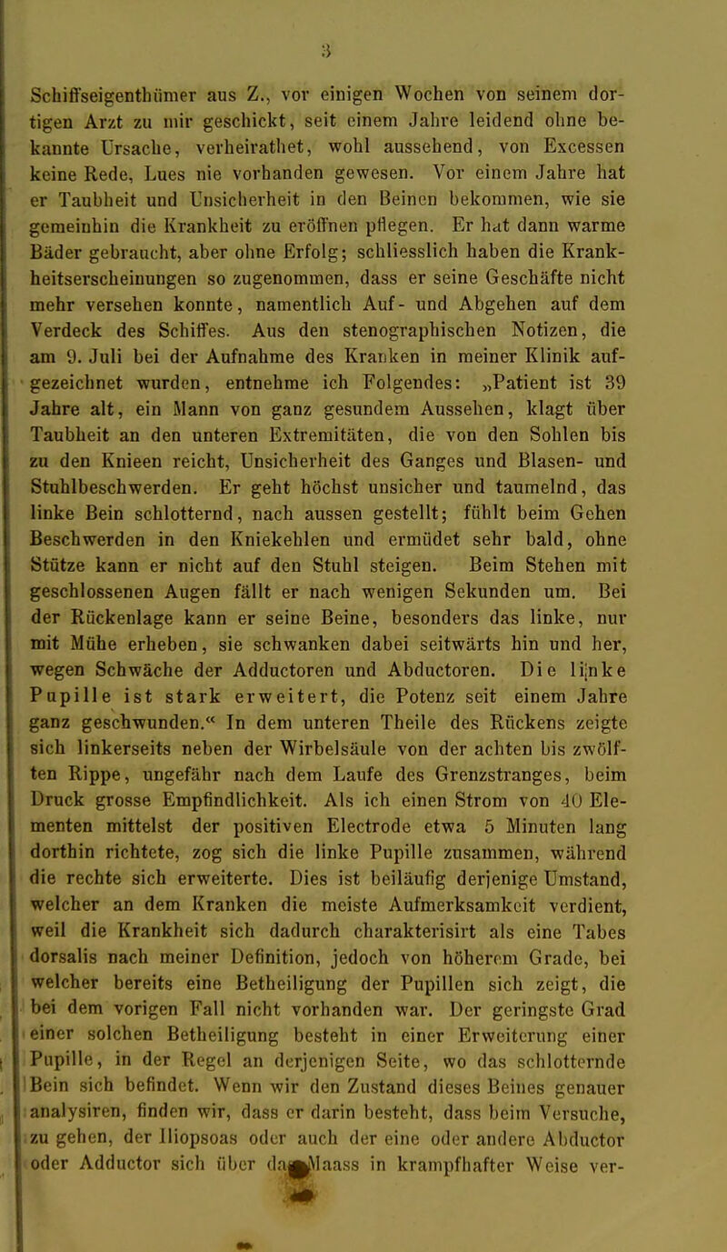 Schiffseigenthümer aus Z., vor einigen Wochen von seinem dor- tigen Arzt zu mir geschickt, seit einem Jahre leidend ohne be- kannte Ursache, verheirathet, wohl aussehend, von Excessen keine Rede, Lues nie vorhanden gewesen. Vor einem Jahre hat er Taubheit und Unsicherheit in den Beinen bekommen, wie sie gemeinhin die Krankheit zu eröffnen pflegen. Er hat dann warme Bäder gebraucht, aber oline Erfolg; schliesslich haben die Krank- heitserscheinungen so zugenommen, dass er seine Geschäfte nicht mehr versehen konnte, namentlich Auf- und Abgehen auf dem Verdeck des Schiffes. Aus den stenographischen Notizen, die am 9. Juli bei der Aufnahme des Kranken in meiner Klinik auf- gezeichnet wurden, entnehme ich Folgendes: „Patient ist 39 Jahre alt, ein Mann von ganz gesundem Aussehen, klagt über Taubheit an den unteren Extremitäten, die von den Sohlen bis zu den Knieen reicht, Unsicherheit des Ganges und Blasen- und Stuhlbeschwerden. Er geht höchst unsicher und taumelnd, das linke Bein schlotternd, nach aussen gestellt; fühlt beim Gehen Beschwerden in den Kniekehlen und ermüdet sehr bald, ohne Stütze kann er nicht auf den Stuhl steigen. Beim Stehen mit geschlossenen Augen fällt er nach wenigen Sekunden um. Bei der Rückenlage kann er seine Beine, besonders das linke, nur mit Mühe erheben, sie schwanken dabei seitwärts hin und her, wegen Schwäche der Adductoren und Abductoren. Die lijnke Pupille ist stark erweitert, die Potenz seit einem Jahre ganz geschwunden.« In dem unteren Theile des Rückens zeigte sich linkerseits neben der Wirbelsäule von der achten bis zwölf- ten Rippe, ungefähr nach dem Laufe des Grenzstranges, beim Druck grosse Empfindlichkeit. Als ich einen Strom von 40 Ele- menten mittelst der positiven Electrode etwa 5 Minuten lang dorthin richtete, zog sich die linke Pupille zusammen, während die rechte sich erweiterte. Dies ist beiläufig derjenige Umstand, welcher an dem Kranken die meiste Aufmerksamkeit verdient, weil die Krankheit sich dadurch charakterisirt als eine Tabes • dorsalis nach meiner Definition, jedoch von höherem Grade, bei welcher bereits eine Betheiligung der Pupillen sich zeigt, die bei dem vorigen Fall nicht vorhanden war. Der geringste Grad ' einer solchen Betheiligung besteht in einer Erweiterung einer Pupille, in der Regel an derjenigen Seite, wo das schlotternde IBein sich befindet. Wenn wir den Zustand dieses Beines genauer ;analysiren, finden wir, dass er darin besteht, dass beim Versuche, -zugehen, der Iliopsoas oder auch dereine oder andere Abductor oder Adductor sich über da^Alaass in krampfhafter Weise ver-