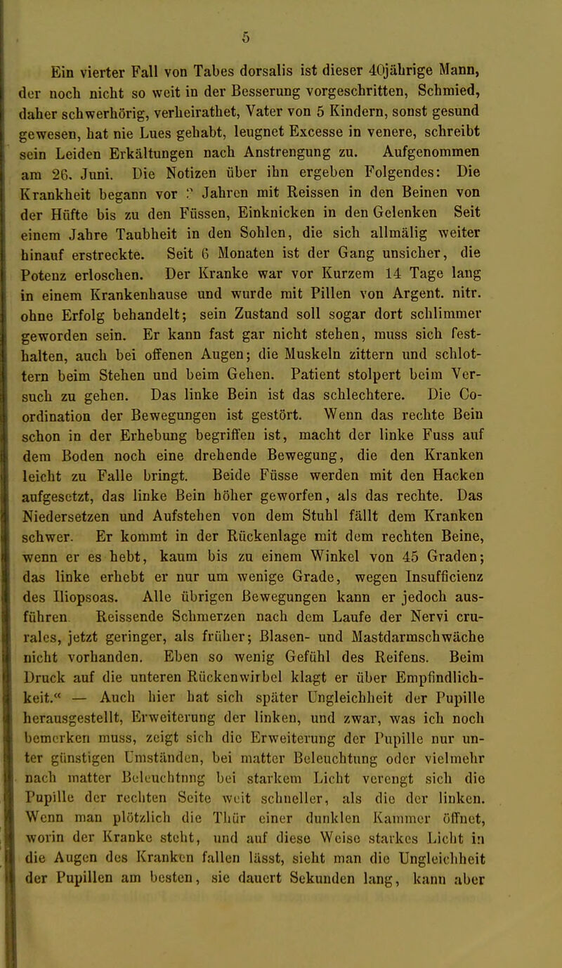 ö Ein vierter Fall von Tabes dorsalis ist dieser 40jährige Mann, der noch nicht so weit in der Besserung vorgeschritten, Schmied, daher schwerhörig, verheirathet, Vater von 5 Kindern, sonst gesund gewesen, hat nie Lues gehabt, leugnet Excesse in venere, schreibt sein Leiden Erkältungen nach Anstrengung zu. Aufgenommen am 26, Juni. Die Notizen über ihn ergeben Folgendes: Die Krankheit begann vor Jahren mit Reissen in den Beinen von der Hüfte bis zu den Füssen, Einknicken in den Gelenken Seit einem Jahre Taubheit in den Sohlen, die sich allmälig weiter hinauf erstreckte. Seit 6 Monaten ist der Gang unsicher, die Potenz erloschen. Der Kranke war vor Kurzem 14 Tage lang in einem Krankenhause und wurde mit Pillen von Argent. nitr. ohne Erfolg behandelt; sein Zustand soll sogar dort schlimmer geworden sein. Er kann fast gar nicht stehen, rauss sich fest- halten, auch bei offenen Augen; die Muskeln zittern und schlot- tern beim Stehen und beim Gehen. Patient stolpert beim Ver- such zu gehen. Das linke Bein ist das schlechtere. Die Co- ordination der Bewegungen ist gestört. Wenn das rechte Bein schon in der Erhebung begrifleu ist, macht der linke Fuss auf dem Boden noch eine drehende Bewegung, die den Kranken leicht zu Falle bringt. Beide Füsse werden mit den Hacken aufgesetzt, das linke Bein höher geworfen, als das rechte. Das Niedersetzen und Aufstehen von dem Stuhl fällt dem Kranken schwer. Er kommt in der Rückenlage mit dem rechten Beine, •wenn er es hebt, kaum bis zu einem Winkel von 45 Graden; das linke erhebt er nur um wenige Grade, wegen Insufficienz des Iliopsoas. Alle übrigen Bewegungen kann er jedoch aus- führen. Reissende Schmerzen nach dem Laufe der Nervi cru- rales, jetzt geringer, als früher; Blasen- und Mastdarmschwäche nicht vorhanden. Eben so Avenig Gefühl des Reifens. Beim Druck auf die unteren Rückenwirbel klagt er über Empfindlich- keit.« — Auch hier hat sich später Ungleichheit der Pupille herausgestellt, Erweiterung der linken, und zwar, was ich noch bemerken mu.ss, zeigt sich die Erweiterung der Pupille nur un- ter günstigen Umständen, bei matter Beleuchtung oder vielmehr nach matter Beleuchtung bei starkem Licht verengt sich die Pupille der rechten Seite weit schneller, als die der linken. Wenn man plötzlich die Thür einer dunklen Kammer öffnet, worin der Kranke steht, und auf diese Weise starkes Licht in die Augen des Kranken fallen lässt, sieht man die Ungleichheit der Pupillen am besten, sie dauert Sekunden lang, kann aber