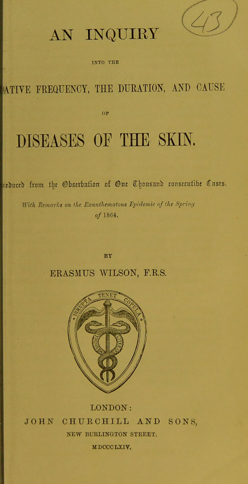 AN INQUIRY INTO THE \iTIYE FREQUENCY, THE DURATION, AND CAUSE OF DISEASES OF THE SKIN. :£biK£b from 1|[C ©bsfrbaHon of (©w fl^oitsmib tousmitibt dTascs. With Remeirks on Ike Exanthematous Epidemic of the Spring of 1864. BY ERASMUS WILSON, F.RS. LONDON: JOHN CHURCHILL AND SONS, NEW BURLINGTON STREET. MDCCCLXIV.