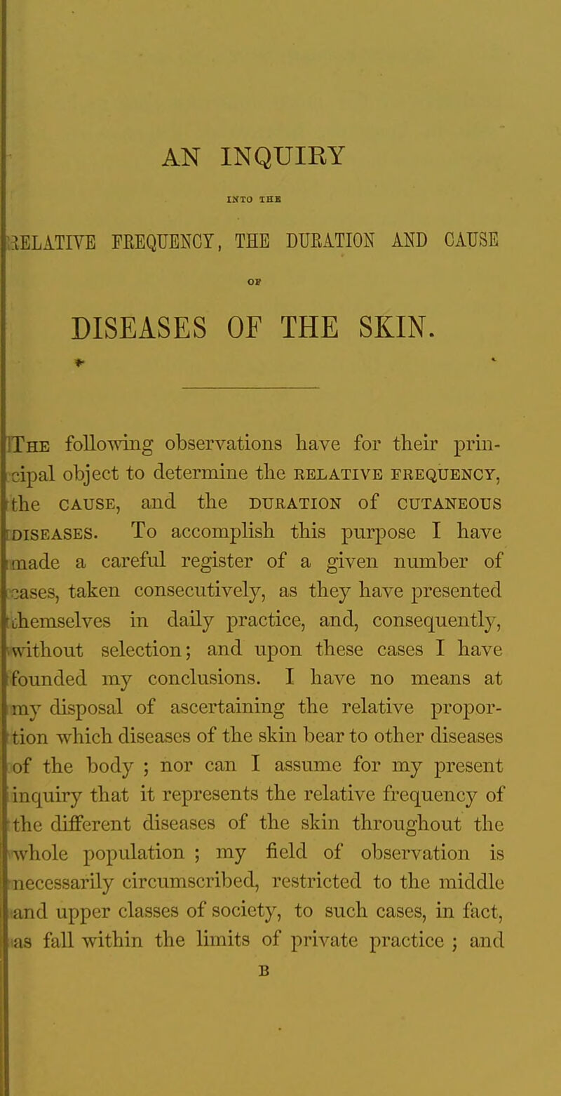 INTO IHB P.aELlTIVE FREQUENCY, THE DURATION AND CAUSE OF DISEASES OF THE SKIN. IThe following observations liave for their prin- cipal object to determine the relative frequency, rthe CAUSE, and the duration of cutaneous [DISEASES. To accomplish this purpose I have imade a careful register of a given number of cases, taken consecutively, as they have presented t themselves in daily practice, and, consequently, ■mthout selection; and upon these cases I have founded my conclusions. I have no means at my disposal of ascertaining the relative propor- tion which diseases of the skin bear to other diseases of the body ; nor can I assume for my present inquiry that it represents the relative frequency of the different diseases of the skin throughout the whole population ; my field of observation is necessarily circumscribed, restricted to the middle and upper classes of society, to such cases, in fact, (as fall within the limits of private practice ; and B