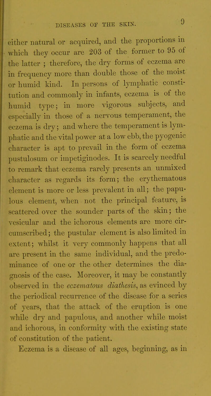 either natural or acquired, and the proportions in which they occur are 203 of the former to 95 of the latter ; therefore, the dry forms of eczema are in frequency more than double those of the moist or humid kind. In persons of lymphatic consti- tution and commonly in infants, eczema is of the humid type; in more vigorous subjects, and especially in those of a nervous temperament, the eczema is dry; and where the temperament is lym- phatic and the vital power at a low ebb, the pyogenic character is apt to prevail in the form of eczema pustulosum or impetiginodes. It is scarcely needful to remark that eczema rarely presents an unmixed character as regards its form; the erythematous element is more or less prevalent in aU; the papu- lous element, when not the principal feature, is scattered over the sounder parts of the skin; the vesicular and the ichorous elements are more cir- cumscribed ; the pustular element is also limited in (;xtent; whilst it very commonly happens that all are present in the same individual, and the predo- minance of one or the other determines the dia- gnosis of the case. Moreover, it may be constantly observed in the eczematous diathesis, as evinced by the periodical recurrence of the disease for a series of years, that the attack of the eruption is one while dry and papulous, and another while moist and ichorous, in conformity with the existing state of constitution of the patient. Eczema is a disease of all ages, beginning, as in