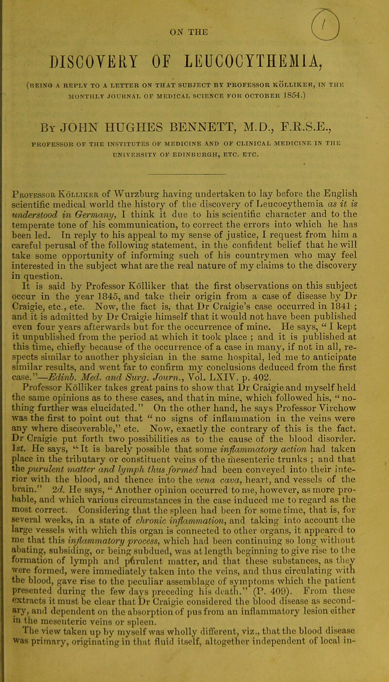 ON THE DISCOYERY OF LEUCOCYTHEMIA, (beino a reply to a letter on that subject by pbofessor kolliker, in the montiilt .toulinal of medical science eoh october 1864.) By JOHN HUGHES BENNETT, M.D., F.E.S.E., PROFESSOR OF THE INSTITUTES OF MEDICINE AND OF CLINICAL MEDICINE IN THE UNlVEnSITV OF EDINBURGH, ETC. ETC. Professor Kolliker of Wurzburg having undertaken to lay before the English scientific medical world the history of tlie discovery of Leucocythemia as it is understood in Germany, I think it due to his scientific character and to the temperate tone of his communication, to correct the errors into which he has been led. In I'eply to his appeal to my sense of justice, I request from him a careful perusal of the following statement, in the confident belief that he will take some opportunity of informing such of his countrymen who may feel interested in the subject what are the real nature of my claims to the discovery in question. It is said by Professor Kolliker that the first observations on this subject occur in the year 1845, and take their origin from a case of disease by Dr Craigie, etc., etc. Now, the fact is, that Dr Craigie's case occurred in 1841 ; and it is admitted by Dr Craigie himself that it would not have been published even four years afterwards but for the occurrence of mine. He says,  I kept it unpublished from the period at which it took place ; and it is published at this time, chiefly because of the occurrence of a case in many, if not in all, re- spects similar to another physician in the same hospital, led me to anticipate similar results, and went far to confirm my conclusions deduced from the first case.—Edinb. Med. and Surg. Journ., Vol. LXIV. p. 402. Professor Kolliker takes great pains to show that Dr Craigie and myself held the same opinions as to these cases, and that in mine, which followed his, no- thing further was elucidated. On the other hand, he says Professor Virchow was the first to point out that  no signs of inflammation in the veins were any where discoverable, etc. Now, exactly the contrary of this is the fact. Dr Craigie put forth two possibilities as to the cause of the blood disorder. Isi. He says,  It is barely possible that some inflammatory action had taken place in the tiibutary or constituent veins of the riiesenteric trunks ; and that the purulent m,atter and lymph thus formed had been conveyed into their inte- rior with the blood, and thence into the vena cava, heart, and vessels of the brain. 2d. He says,  Another opinion occurred tome, however, as more pro- bable, and which vaiious circumstances in the case induced me to regard as the most correct. Considering that the spleen had been for some time, that is, for several weeks, in a state of chronic inflammation, and taking into account the large vessels with which this organ is connected to other organs, it appeared to me that this inflammatory process, which had been continuing so long witliout abating, subsiding, or being subdued, was at length beginning to give rise to tlie formation of lymph and pdrulent matter, and that tliesc substances, as they were formed, were immediately taken into the veins, and thus circulating with the blood, gave rise to the peculiar assemblage of symptoms which the patient presented during the few days preceding his death. (P. 409). From these extracts it must be clear that Dr Craigie considered the blood disease as second- ary, and dependent on the absorption of pus from an inflammatory lesion either m the mesenteric veins or spleen. The view taken up by myself was wholly different, viz., that the blood disease was primary, originating in that fluid itself, altogether independent of local in-