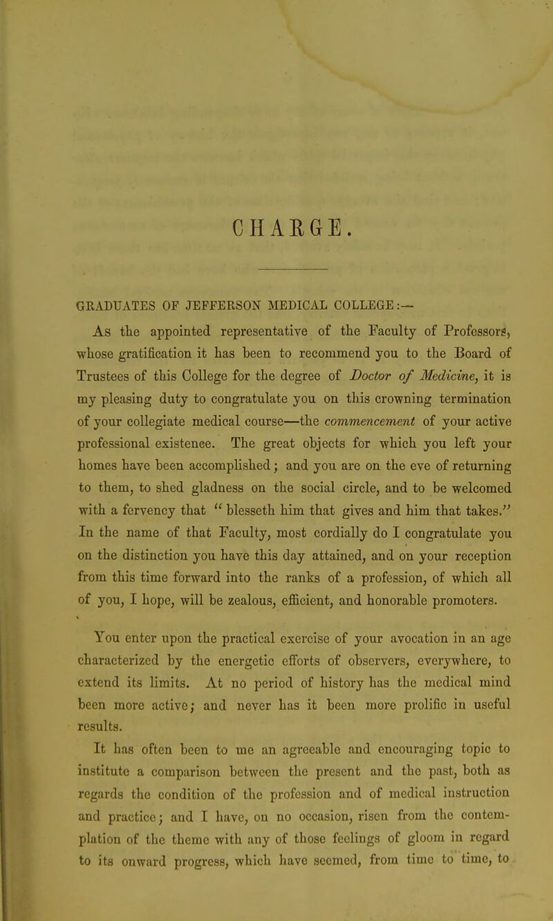 CHARGE. GRADUATES OF JEFFERSON MEDICAL COLLEGE:— As the appointed representative of the Faculty of Professors, whose gratification it has been to recommend you to the Board of Trustees of this College for the degree of Doctor of Medicine, it is my pleasing duty to congratulate you on this crowning termination of your collegiate medical course—the commencement of your active professional existence. The great objects for which you left your homes have been accomplished j and you are on the eve of returning to them, to shed gladness on the social circle, and to be welcomed with a fervency that  blesseth him that gives and him that takes. In the name of that Faculty, most cordially do I congratulate you on the distinction you have this day attained, and on your reception from this time forward into the ranks of a profession, of which all of you, I hope, will be zealous, efiicient, and honorable promoters. You enter upon the practical exercise of your avocation in an age characterized by the energetic efforts of observers, everywhere, to extend its limits. At no period of history has the medical mind been more active; and never has it been more prolific in useful results. It has often been to me an agreeable and encouraging topic to institute a comparison between the present and the past, both as regards the condition of the profession and of medical instruction and practice; and I have, on no occasion, risen from the contem- plation of the theme with any of those feelings of gloom in regard to its onward progress, which have seemed, from time to time, to